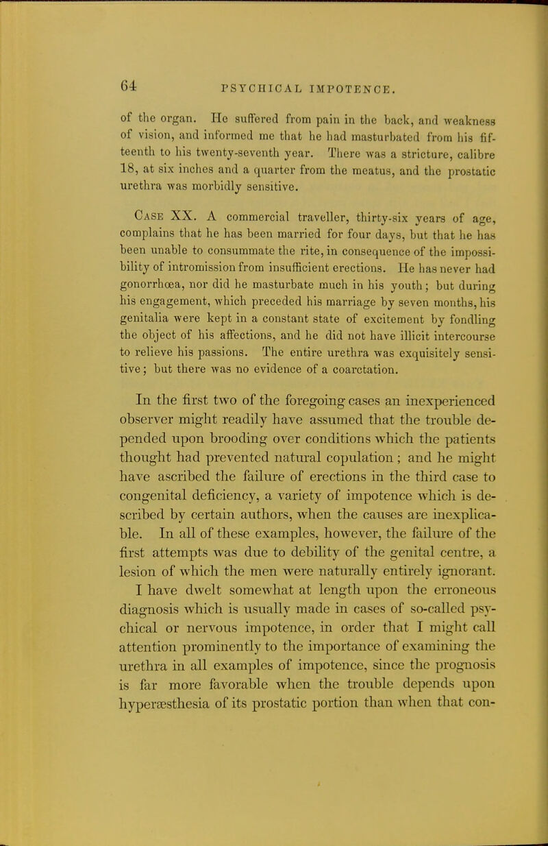 of the organ. He suffered from pain in the back, and weakness of vision, and informed me that he had masturbated from liis fif- teenth to his twenty-seventh year. There was a stricture, calibre 18, at six inches and a quarter from the meatus, and the prostatic urethra was morbidly sensitive. Case XX. A commercial traveller, thirty-six years of age, complains that he has been married for four days, but that he has been unable to consummate the rite, in consequence of the impossi- bility of intromission from insufficient erections. He has never had gonorrhoea, nor did he masturbate much in his youth; but during his engagement, which preceded his marriage by seven months, his genitalia were kept in a constant state of excitement by fondling the object of his affections, and he did not have illicit intercourse to relieve his passions. The entire urethra was exquisitely sensi- tive ; but there was no evidence of a coarctation. In the first two of the foregoing cases an inexperienced observer might readily have assumed that the trouble de- pended upon brooding over conditions which the patients thought had prevented natural copulation; and he might have ascribed the failure of erections in the third case to congenital deficiency, a variety of impotence which is de- scribed by certain authors, when the causes are inexplica- ble. In all of these examples, however, the failure of the first attempts was due to debility of the genital centre, a lesion of which the men were naturally entirely ignorant. I have dwelt somewhat at length upon the erroneous diagnosis which is usually made in cases of so-called psy- chical or nervous impotence, in order that I might call attention prominently to the importance of examining the urethra in all examples of impotence, since the prognosis is far more favorable when the trouble depends upon hyperaesthesia of its prostatic portion than when that con-