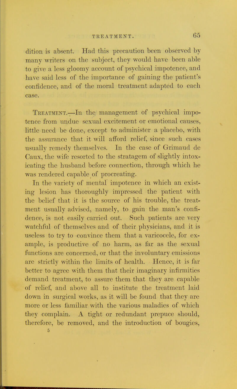 dition is absent. Had tliis precaution been observed by many writers on the subject, they would have been able to give a less gloomy account of psychical impotence, and have said less of the importance of gaining the patient's confidence, and of the moral treatment adapted to each case. Treatment.—In the management of psychical impo- tence from undue sexual excitement or emotional causes, little need be done, except to administer a placebo, with the assurance that it will afford relief, since such cases usually remedy themselves. In the case of Grimaud de Caux, the wife resorted to the stratagem of slightly intox- icating the husband before connection, through which he was rendered capable of procreating. In the variety of mental impotence in which an exist- ing lesion has thoroughly impressed the patient with the belief that it is the source of his trouble, the treat- ment usually advised, namely, to gain the man's confi- dence, is not easily carried out. Such patients are very watchful of themselves and of their physicians, and it is useless to try to convince them that a varicocele, for ex- ample, is productive of no harm, as far as the sexual functions are concerned, or that the involuntary emissions are strictly within the limits of health. Hence, it is far better to agree with them that their imaginary infirmities demand treatment, to assure them that they are capable of relief, and above all to institute the treatment laid down in surgical works, as it will be found that they are more or less familiar with the various maladies of which they complain. A tight or redundant prepuce should, therefore, be removed, and the introduction of bougies,