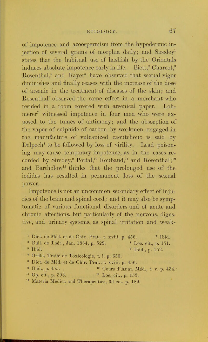 of impotence and azoospermism from the hypodermic in- jection of several grains of morphia daily; and Siredey^ states that the habitual use of hashish by the Orientals induces absolute impotence early in life. Biett,^ Charcot,^ Rosenthal,* and Rayer^ have observed that sexual vigor diminishes and finally ceases with the increase of the dose of arsenic in the treatment of diseases of the skin; and RosenthaP observed the same effect in a merchant Avho resided in a room covered with arsenical paper. Loh- merer'^ witnessed impotence in four men who were ex- posed to the fumes of antimony; and the absorption of the vapor of sulphide of carbon by workmen engaged in the manufacture of vulcanized caoutchouc is said by Delpech^ to be followed by loss of virility. Lead poison- ing may cause temporary impotence, as in the cases re- corded by Siredey,^ Portal,^ lioubaud, and Rosenthal ;^^ and Bartholow^^ thinks that the prolonged use of the iodides has resulted in permanent loss of the sexual power. Impotence is not an uncommon secondary effect of inju- ries of the brain and spinal cord; and it may also be symp- tomatic of various functional disorders and of acute and chronic affections, but particularly of the nervous, diges- tive, and urinary systems, as spinal irritation and weak- • Diet, de Med. et de Chir. Prat., t. xviii. p. 456.  Ibid. « Bull, de Then, Jan. 1864, p. 529. * Loc. cit., p. 151. ' Ibid. 6 Ibid., p. 152. ^ Orfila, Traite de Toxicologic, t. i. p. 650. « Diet, de Med. et de Chir. Prat., t. xviii. p. 456. 9 Ibid., p. 455. » Cours d'Anat. Med., t. v. p. 434.'  Op. eit., p. 303. 12 Loc. cit., p. 153.  Materia Medica and Therapeutics, 3d ed., p. 189.