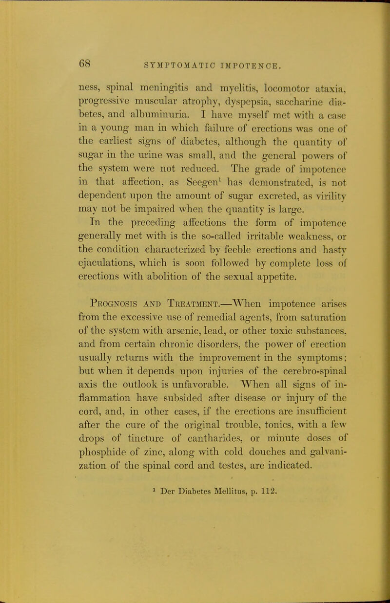 ness, spinal meningitis and myelitis, locomotor ataxia, progressive muscular atrophy, dyspepsia, saccharine dia- betes, and albuminuria. I have myself met with a case in a young man in which failure of erections was one of the earliest signs of diabetes, although the quantity of sugar in the urine was small, and the general powers of the system were not reduced. The grade of impotence in that affection, as Seegen^ has demonstrated, is not dependent upon the amount of sugar excreted, as virilitv may not be impaired when the quantity is large. In the preceding affections the form of impotence generally met with is the so-called irritable weakness, or the condition characterized by feeble erections and hasty ejaculations, which is soon followed by complete loss of erections with abolition of the sexual appetite. Peognosis and Treatment,—When impotence arises from the excessive use of remedial agents, from saturation of the system with arsenic, lead, or other toxic substances, and from certain chronic disorders, the power of erection usually returns with the improvement in the symptoms; but when it depends upon injuries of the cerebro-spinal axis the outlook is unfavorable. When all signs of in- jflammation have subsided after disease or injury of the cord, and, in other cases, if the erections are insufficient after the cure of the original trouble, tonics, with a few drops of tincture of cantharides, or minute doses of phosphide of zinc, along with cold douches and galvani- zation of the spinal cord and testes, are indicated. ' Der Diabetes Mellitus, p. 112.