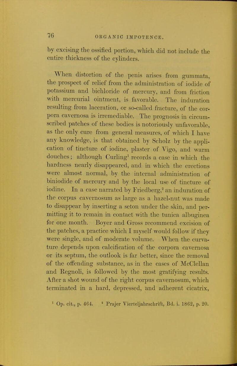 by excising the ossified portion, which did not include the entire thickness of the cylinders. When distortion of the penis arises from gummata, the prospect of relief from the administration of iodide of potassium and bichloride of mercury, and from friction with mercurial ointment, is favorable. The induration resulting from laceration, or so-called fracture, of the cor- pora cavernosa is irremediable. The prognosis in circum- scribed patches of these bodies is notoriously unfavorable, as the only cure from general measures, of which I have any knowledge, is that obtained by Scholz by the appli- cation of tincture of iodine, plaster of Vigo, and warm douches; although Curling^ records a case in which the hardness nearly disappeared, and in which the erections were almost normal, by the internal administration of biniodide of mercury and by the local use of tincture of iodine. In a case narrated by Friedberg,^ an induration of the corpus cavernosum as large as a hazel-nut was made to disappear by inserting a seton imder the skin, and per- mitting it to remain in contact with the tunica albuginea for one month. Boyer and Gross recommend excision of the patches, a practice which I myself would follow if they were single, and of moderate volume. When the curva- ture depends upon calcification of the corpora cavernosa or its septum, the outlook is far better, since the removal of the offending substance, as in the cases of McClellan and Regnoli, is followed by the most gratifying results. After a shot wound of the right corpus cavernosum, which terminated in a hard, depressed, and adherent cicatrix, ^ Op. cit., p. 464. « Prajer Vierteljahrschrift, Bd. i. 1862, p. 20.