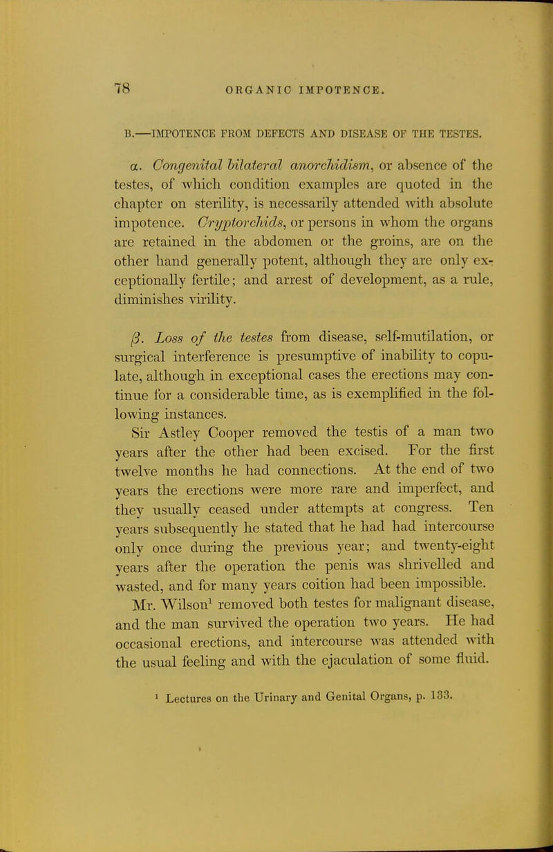 B.—IMPOTENCE FROM DEFECTS AND DISEASE OF THE TESTES. a. Congenital bilateral anorcJiidism, or absence of the testes, of which condition examples are quoted in the chapter on sterility, is necessarily attended with absolute impotence. CiypiorcJiids, or persons in whom the organs are retained in the abdomen or the groins, are on the other hand generally potent, although they are only ex- ceptionally fertile; and arrest of development, as a rule, diminishes virility. 13. Loss of the testes from disease, self-mutilation, or surgical interference is presumptive of inability to copu- late, although in exceptional cases the erections may con- tinue for a considerable time, as is exemplified in the fol- lowing instances. Sir Astley Cooper removed the testis of a man two years after the other had been excised. For the first twelve months he had connections. At the end of two years the erections were more rare and imperfect, and they usually ceased under attempts at congress. Ten years subsequently he stated that he had had intercourse only once during the previous year; and twenty-eight years after the operation the penis was shrivelled and wasted, and for many years coition had been impossible. Mr. Wilson^ removed both testes for malignant disease, and the man survived the operation two years. He had occasional erections, and intercourse was attended with the usual feeling and with the ejaculation of some fluid. 1 Lectures on the Urinary and Genital Organs, p. 133.