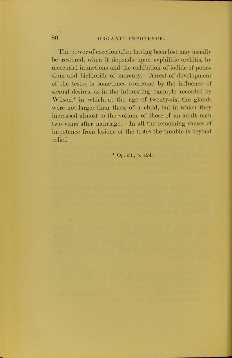 The power of erection after having been lost may usually be restored, when it depends upon syphilitic orchitis, by mercurial inunctions and the exhibition of iodide of potas- sium and bichloride of mercury. Arrest of development of the testes is sometimes overcome by the influence of sexual desires, as in the interesting example recorded by Wilson,^ in which, at the age of twenty-six, the glands were not larger than those of a child, but in which they increased almost to the volume of those of an adult man two years after marriage. In all the remaining causes of impotence from lesions of the testes the trouble is beyond relief.