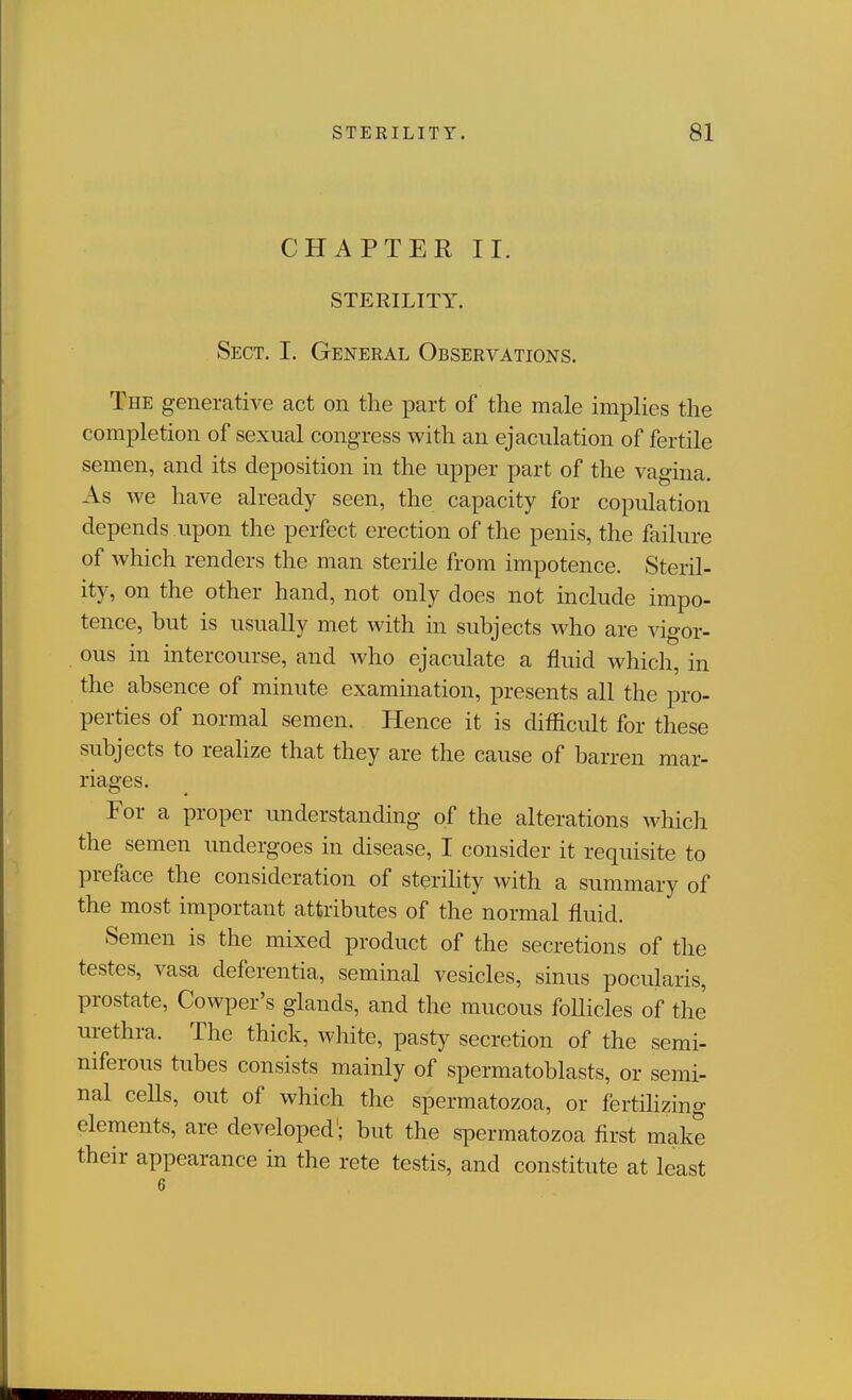 CHAPTER II. STERILITY. Sect. I. General Observations. The generative act on the part of the male implies the completion of sexual congress with an ejaculation of fertile semen, and its deposition in the upper part of the vao-ina As we have already seen, the capacity for copulation depends upon the perfect erection of the penis, the failure of which renders the man sterile from impotence. Steril- ity, on the other hand, not only does not include impo- tence, but is usually met with in subjects who are vigor- ous in intercourse, and who ejaculate a fluid which, in the absence of minute examination, presents all the pro- perties of normal semen. Hence it is difficult for these subjects to reahze that they are the cause of barren mar- riages. For a proper understanding of the alterations which the semen undergoes in disease, I consider it requisite to preface the consideration of sterihty with a summary of the most important attributes of the normal fluid. Semen is the mixed product of the secretions of the testes, vasa deferentia, seminal vesicles, sinus pocularis, prostate, Cowper's glands, and the mucous foUicles of the urethra. The thick, white, pasty secretion of the semi- niferous tubes consists mainly of spermatoblasts, or semi- nal cells, out of which the spermatozoa, or fertihzing elements, are developed'; but the spermatozoa first make their appearance in the rete testis, and constitute at least 6