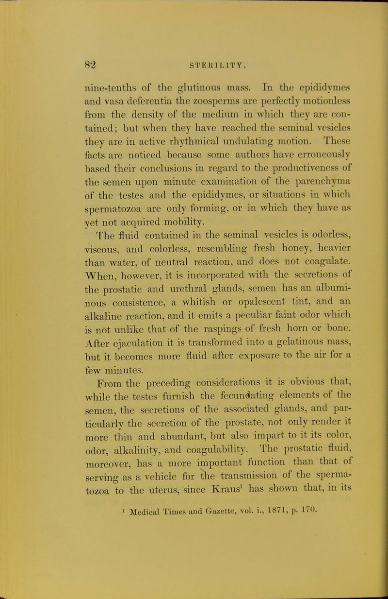 nine-tenths of the glutinous mass. In the epididymes and vasa deferentia the zoosperms are perfectly motionless from the density of the medium in which they are con- tained ; but when they have reached the seminal vesicles they are in active rhythmical undulating motion. These facts are noticed because some authors have erroneously based their conclusions in regard to the productiveness of the semen upon minute examination of the parenchyma of the testes and the epididymes, or situations in which spermatozoa are only forming, or in which they have as yet not acquired mobility. The fluid contained in the seminal vesicles is odorless, viscous, and colorless, resembling fresh honey, heavier than water, of neutral reaction, and does not coagulate. When, however, it is incorporated with the secretions of the prostatic and urethral glands, semen has an albumi- nous consistence, a whitish or opalescent tint, and an alkaline reaction, and it emits a peculiar faint odor which is not unlike that of the raspings of fresh horn or bone. After ejaculation it is transformed into a gelatinous mass, but it becomes more fluid after exposure to the ah- for a few minutes. From the preceding considerations it is ob^dous that, while the testes furnish the fecundating elements of the semen, the secretions of the associated glands, and par- ticularly the secretion of the prostate, not only render it more thin and abundant, but also impart to it its color, odor, alkalinity, and coagulability. The prostatic fluid, moreover, has a more important function than that of serving as a vehicle for the transmission of the sperma- tozoa to the uterus, since Kraus^ has shown that, in its ' Medical Times and Gazette, vol. i., 1871, p. 170.
