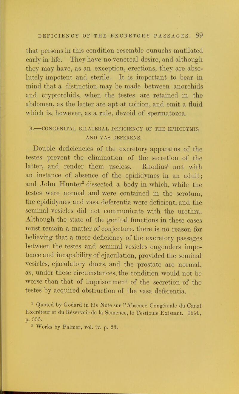 that persons in this condition resemble eunuchs mutilated early in life. They have no venereal desire, and although they may have, as an exception, erections, they are abso- lutely impotent and sterile. It is important to bear in mind that a distinction may be made between anorchids and cryptorchids, when the testes are retained in the abdomen, as the latter are apt at coition, and emit a fluid which is, however, as a rule, devoid of spermatozoa. B.—CONGENITAL BILATERAL DEFICIENCY OF THE EPIDIDYMIS AND VAS DEFERENS. Double deficiencies of the excretory apparatus of the testes prevent the elimination of the secretion of the latter, and render them useless. Rhodius^ met with an instance of absence of the epididymes in an adult; and John Hunter^ dissected a body in which, while the testes were normal and were contained in the scrotum, the epididymes and vasa deferentia were deficient, and the seminal vesicles did not communicate with the urethra. Although the state of the genital functions in these cases must remain a matter of conjecture, there is no reason for believing that a mere deficiency of the excretory passages between the testes and seminal vesicles engenders impo- tence and incapability of ejaculation, provided the seminal vesicles, ejaculatory ducts, and the prostate are normal, as, under these circumstances, the condition would not be worse than that of imprisonment of the secretion of the testes by acquhed obstruction of the vasa deferentia. ^ Quoted by Godard in his Note sur I'Absence Congeniale du Canal Excreteur et du Reservoir de la Seinence, le Testicule Existant. Ibid., p. 335. ^ Works by Palmer, vol. iv. p. 23.