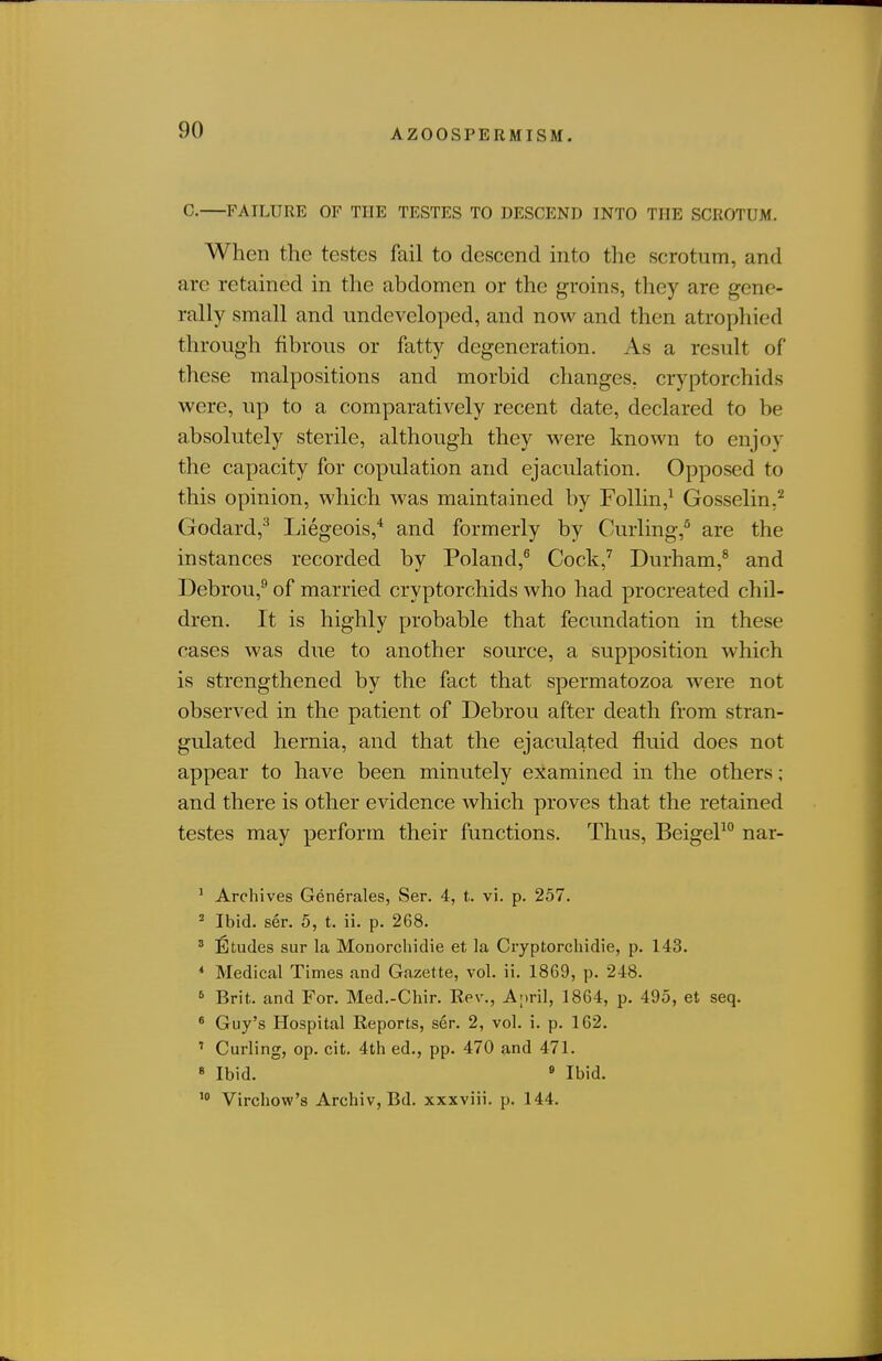 C. FAILURE OF THE TESTES TO DESCEND INTO THE SCROTUM. When the testes fail to descend into the scrotum, and are retained in the abdomen or the groins, they are gene- rally small and undeveloped, and now and then atrophied through fibrous or fatty degeneration. As a result of these malpositions and morbid changes, cryptorchids were, up to a comparatively recent date, declared to be absolutely sterile, although they were known to enjoy the capacity for copulation and ejaculation. Opposed to this opinion, which was maintained by Follin,^ Gosselin.^ Godard,^ Liegeois,* and formerly by Curling,^ are the instances recorded by Poland,^ Cock,' Durham,^ and Debrou,^ of married cryptorchids who had procreated chil- dren. It is highly probable that fecundation in these cases was due to another source, a supposition which is strengthened by the fact that spermatozoa were not observed in the patient of Debrou after death from stran- gulated hernia, and that the ejaculated fluid does not appear to have been minutely examined in the others; and there is other evidence which proves that the retained testes may perform their functions. Thus, BeigeP nar- ' Archives Generales, Ser. 4, t. vi. p. 257. ^ Ibid. ser. 5, t. ii. p. 268. ' Etudes sur la Moiiorchidie et la Cryptorcliidie, p. 143. * Medical Times and Gazette, vol. ii. 1869, p. 248. ^ Brit, and For. Med.-Chir. Rev,, Anril, 1864, p. 495, et seq. ' Guy's Hospital Reports, ser. 2, vol. i. p. 162. ' Curling, op. cit. 4th ed., pp. 470 and 471. « Ibid. » Ibid. Virchow's Archiv, Bd. xxxviii. p. 144.