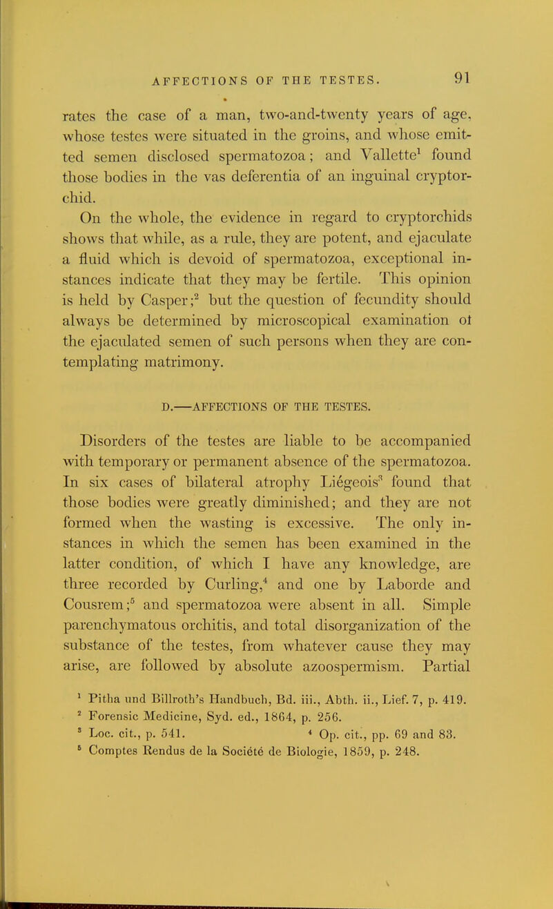 rates the case of a man, two-and-twenty years of age, whose testes were situated in the groins, and whose emit- ted semen disclosed spermatozoa; and Vallette^ found those bodies in the vas deferentia of an inguinal cryptor- chid. On the whole, the evidence in regard to cryptorchids shows that while, as a rule, they are potent, and ejaculate a fluid which is devoid of spermatozoa, exceptional in- stances indicate that they may be fertile. This opinion is held by Casper;^ but the question of fecundity should always be determined by microscopical examination ol the ejaculated semen of such persons when they are con- templating matrimony. D, AFFECTIONS OF THE TESTES. Disorders of the testes are liable to be accompanied with temporary or permanent absence of the spermatozoa. In six cases of bilateral atrophy Liegeois'' found that those bodies were greatly diminished; and they are not formed when the wasting is excessive. The only in- stances in which the semen has been examined in the latter condition, of which I have any knowledge, are three recorded by Curling,* and one by Laborde and Cousrem;^ and spermatozoa were absent in all. Simple parenchymatous orchitis, and total disorganization of the substance of the testes, from whatever cause they may arise, are followed by absolute azoospermism. Partial ' Pitha und Billroth's Handbuch, Bd. iii., Abth. ii., Lief. 7, p. 419. ' Forensic Medicine, Syd. ed., 1804, p. 256. ' Log. cit., p. 541. * Op. cit., pp. G9 and 83. ' Comptes Rendus de la Societe de Biologie, 1859, p. 248.