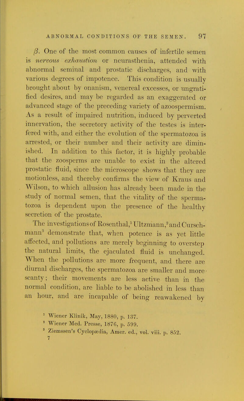 One of the most common causes of infertile semen is nervous exhaustion or neurasthenia, attended with abnormal seminal and prostatic discharges, and with various degrees of impotence. This condition is usually brought about by onanism, venereal excesses, or ungrati- fied desires, and may be regarded as an exaggerated or advanced stage of the preceding variety of azoospermism. As a result of impaired nutrition, induced by perverted innervation, the secretory activity of the testes is inter- fered with, and either the evolution of the spermatozoa is arrested, or their number and their activity are dimin- ished. In addition to this factor, it is highly probable that the zoosperms are unable to exist in the altered prostatic fluid, since the microscope shows that they are motionless, and thereby confirms the view of Kraus and Wilson, to which allusion has already been made in the study of normal semen, that the vitality of the sperma- tozoa is dependent upon the presence of the healthy secretion of the prostate. The investigations of Rosenthal,^ Ultzmann,^ and Cursch- mann^ demonstrate that, when potence is as yet little affected, and pollutions are merely beginning to overstep the natural limits, the ejaculated fluid is unchanged. When the pollutions are more frequent, and there are diurnal discharges, the spermatozoa are smaller and more • scanty; their movements are less active than in the normal condition, are liable to be abolished in less than an hour, and are incapable of being reawakened by ' Wiener Klinik, May, 1880, p. 137. ' Wiener Med. Presse, 1876, p. 599. ' Ziemssen's Cyclopajdia, Amer. ed., vol. viii. p. 852.