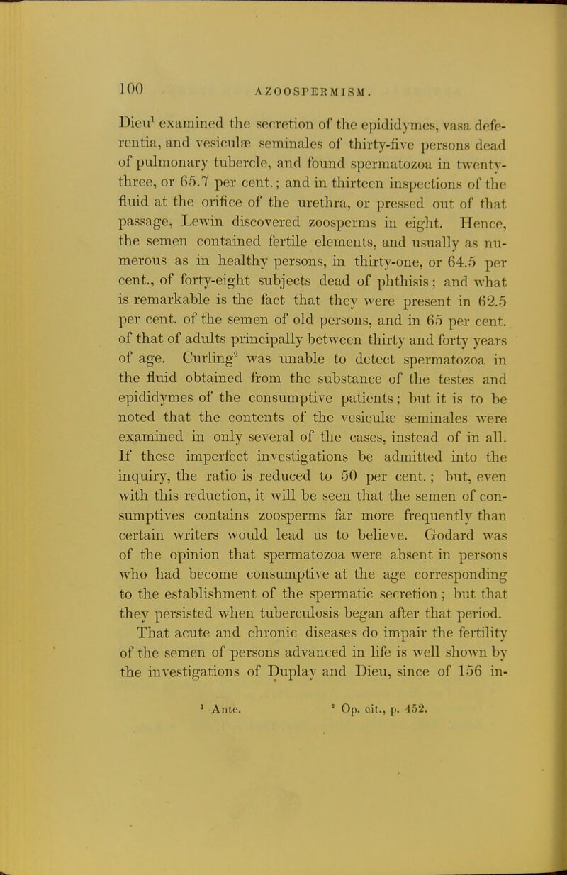 DieiT^ examined the secretion of the epididymes, vasa defe- rcntia, and vesiculse scminales of thirty-five persons dead of pulmonary tubercle, and found spermatozoa in twenty- three, or 65.7 per cent.; and in thirteen inspections of the fluid at the orifice of the urethra, or pressed out of that passage, Lewin discovered zoosperms in eight. Hence, the semen contained fertile elements, and usually as nu- merous as in healthy persons, in thirty-one, or 64.5 per cent., of forty-eight subjects dead of phthisis; and what is remarkable is the fact that they were present in 62.5 per cent, of the semen of old persons, and in 65 per cent, of that of adults principally between thirty and forty years of age. Curling^ was unable to detect spermatozoa in the fluid obtained from the substance of the testes and epididymes of the consrmiptive patients; but it is to be noted that the contents of the vesiculge seminales were examined in only several of the cases, instead of in all. If these imperfect investigations be admitted into the inquiry, the ratio is reduced to 50 per cent.; but, even with this reduction, it will be seen that the semen of con- sumptives contains zoosperms far more frequently than certain writers would lead us to believe. Godard was of the opinion that spermatozoa were absent in persons who had become consumptive at the age corresponding to the establishment of the spermatic secretion; but that they persisted when tuberculosis began after that period. That acute and chronic diseases do impair the fertility of the semen of persons advanced in life is well shown by the investigations of Duplay and Dieu, since of 156 in-