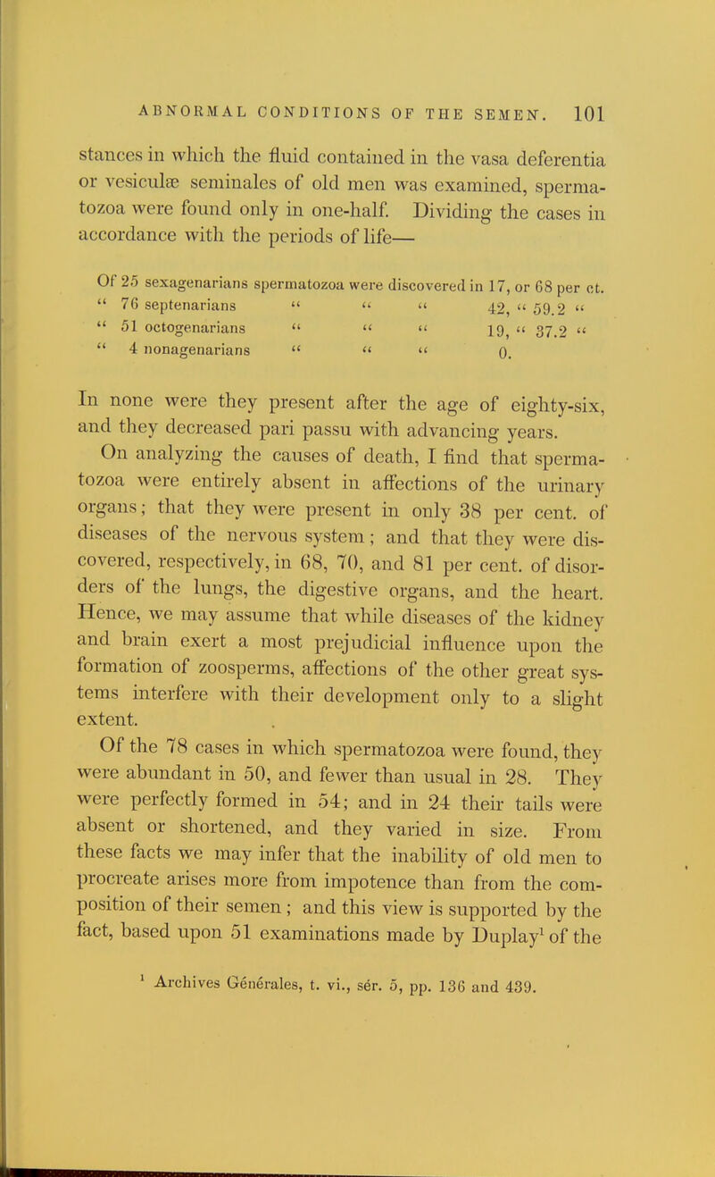 Stances in which the fluid contained in the vasa deferentia or vesiculae seminales of old men was examined, sperma- tozoa were found only in one-half. Dividing the cases in accordance with the periods of life— Of 25 sexagenarians spermatozoa were discovered in 17, or 68 per ct.  76 septenarians    42  59.2   51 octogenarians  «< 19^ << 37 2   4 nonagenarians   '< 0. In none were they present after the age of eighty-six, and they decreased pari passu with advancing years. On analyzing the causes of death, I find that sperma- tozoa were entirely absent in affections of the urinary organs; that they were present in only 38 per cent, of diseases of the nervous system; and that they were dis- covered, respectively, in 68, 70, and 81 per cent, of disor- ders of the lungs, the digestive organs, and the heart. Hence, we may assume that while diseases of the kidney and brain exert a most prejudicial influence upon the formation of zoosperms, afl'ections of the other great sys- tems interfere with their development only to a slight extent. Of the 78 cases in which spermatozoa were found, they were abundant in 50, and fewer than usual in 28. They were perfectly formed in 54; and in 24 their tails were absent or shortened, and they varied in size. From these facts we may infer that the inability of old men to procreate arises more from impotence than from the com- position of their semen ; and this view is supported by the fact, based upon 51 examinations made by Duplay^of the * Archives Generales, t. vi., ser. 5, pp. 136 and 439.