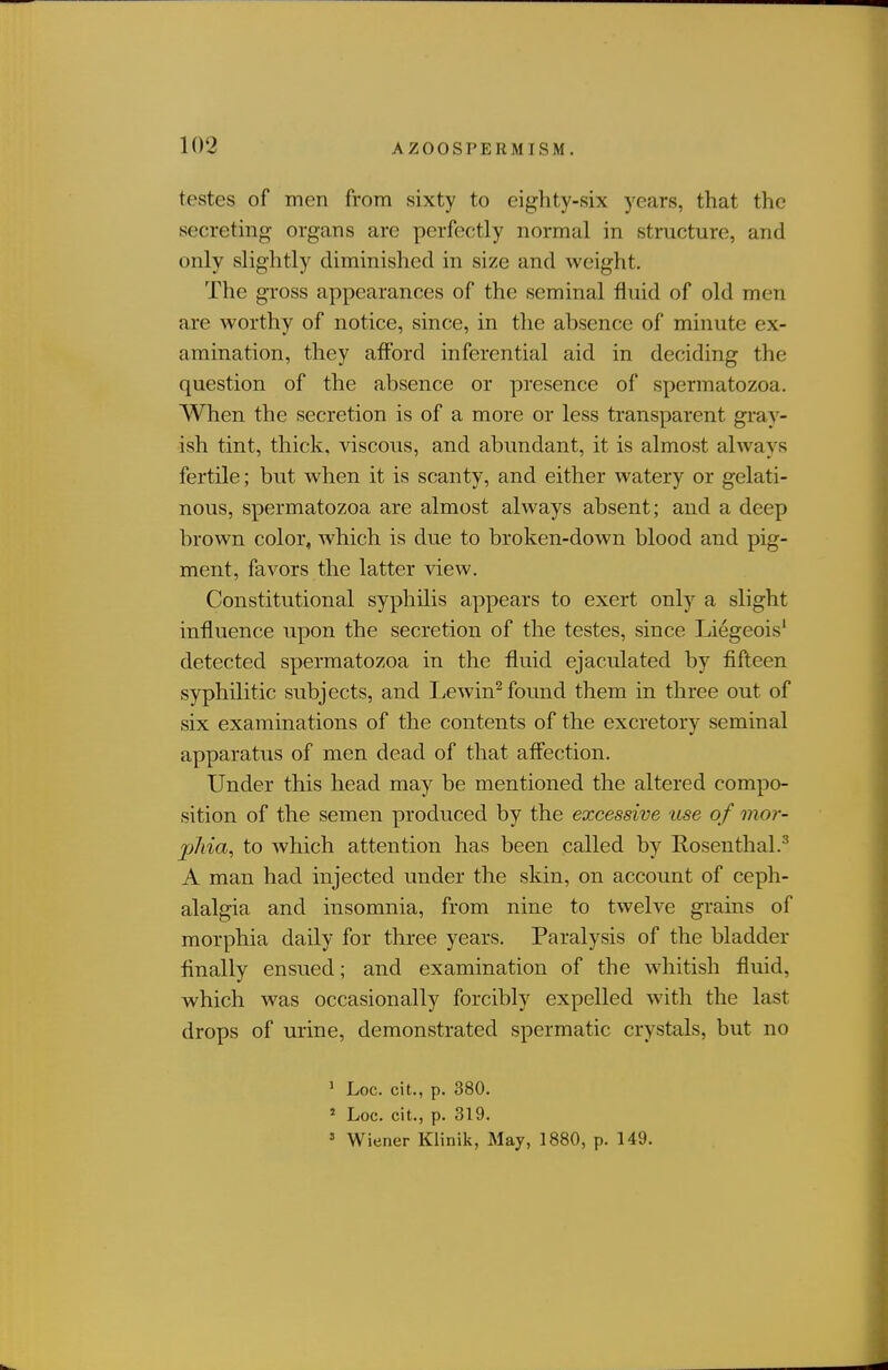 testes of men from sixty to eighty-six years, that the secreting- organs are perfectly normal in structure, and only slightly diminished in size and weight. The gross appearances of the seminal fluid of old men are worthy of notice, since, in the absence of minute ex- amination, they afford inferential aid in deciding the question of the absence or presence of spermatozoa. When the secretion is of a more or less transparent gi'ay- ish tint, thick, viscous, and abundant, it is almost always fertile; but when it is scanty, and either watery or gelati- nous, spermatozoa are almost always absent; and a deep brown color, which is due to broken-down blood and pig- ment, favors the latter view. Constitutional syphilis appears to exert only a slight influence upon the secretion of the testes, since Liegeois' detected spermatozoa in the fluid ejaculated by fifteen syphilitic subjects, and Lewin^ found them in three out of six examinations of the contents of the excretory seminal apparatus of men dead of that affection. Under this head may be mentioned the altered compo- sition of the semen produced by the excessive use of mor- jjJiia, to which attention has been called by Rosenthal.^ A man had injected under the skin, on account of ceph- alalgia and insomnia, from nine to twelve grains of morphia daily for three years. Paralysis of the bladder finally ensued; and examination of the whitish fluid, which was occasionally forcibly expelled with the last drops of urine, demonstrated spermatic crystals, but no ' Loc. cit., p. 380. ' Loc. cit., p. 319. » Wiener Klinik, May, 1880, p. 149.