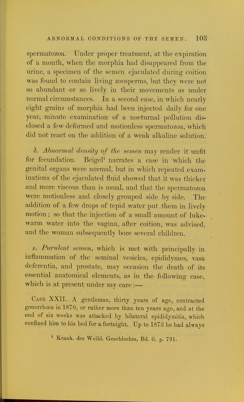 spermatozoa. Under proper treatment, at the expiration of a month, when the morpliia had disappeared from the urine, a specimen of the semen ejaculated during coition was found to contain living zoosperms, but they were not so abundant or so lively in their movements as under normal circumstances. In a second case, in which nearly eight grains of morphia had been injected daily for one year, minute examination of a nocturnal pollution dis- closed a few deformed and motionless spermatozoa, which did not react on the addition of a weak alkaline solution. S. Abnormal density of the semen may render it unfit for fecundation. BeigeP narrates a case in which the genital organs were normal, but in which repeated exam- inations of the ejaculated fluid showed that it was thicker and more viscous than is usual, and that the spermatozoa were motionless and closely grouped side by side. The addition of a few drops of tepid water put them in lively motion; so that the injection of a small amount of luke- warm water into the vagina, after coition, was advised, and the woman subsequently bore several children. e. Purulent semen, which is met with principally in inflammation of the seminal vesicles, epididymes, vasa deferentia, and prostate, may occasion the death of its essential anatomical elements, as in the foUoAving case, which is at present under my care:— Case XXII. A gentleman, thirty years of age, contracted gonorrhoea in 1870, or rather more than ten years ago, and at the end of six weeks was attacked by bilateral epididymitis, which confined hira to his bed for a fortnight. Up to 1873 he had always