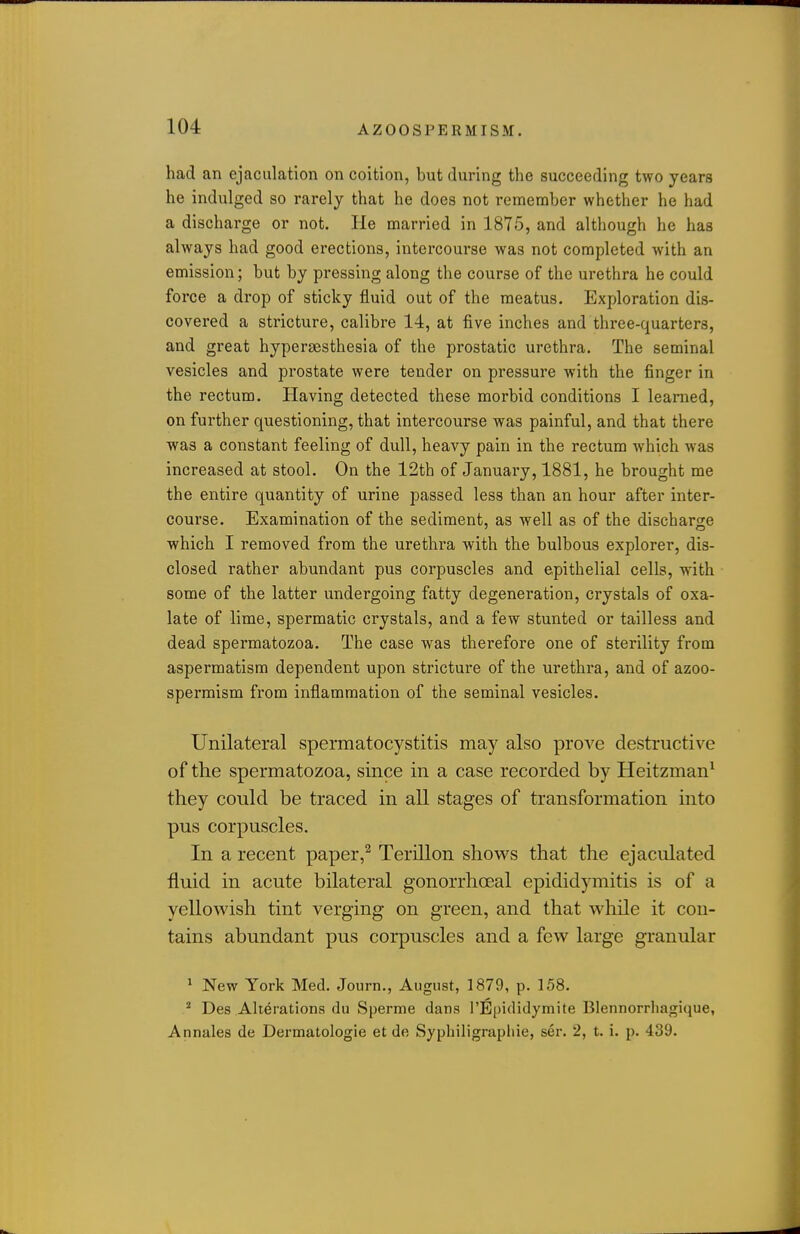 had an ejaculation on coition, but during the succeeding two years he indulged so rarely that he does not remember whether he had a discharge or not. lie married in 1875, and although he has always had good erections, intercourse was not completed with an emission; but by pressing along the course of the urethra he could force a drop of sticky fluid out of the meatus. Exploration dis- covered a stricture, calibre 14, at five inches and three-quarters, and great hypersesthesia of the prostatic urethra. The seminal vesicles and prostate were tender on pressure with the finger in the rectum. Having detected these morbid conditions I learned, on further questioning, that intercourse was painful, and that there was a constant feeling of dull, heavy pain in the rectum which was increased at stool. On the 12th of January, 1881, he brought me the entire quantity of urine passed less than an hour after inter- course. Examination of the sediment, as well as of the discharo-e which I removed from the urethra with the bulbous explorer, dis- closed rather abundant pus corpuscles and epithelial cells, with. some of the latter undergoing fatty degeneration, crystals of oxa- late of lime, spermatic crystals, and a few stunted or tailless and dead spermatozoa. The case was therefore one of sterility from aspermatism dependent upon stricture of the urethra, and of azoo- sperraism from inflammation of the seminal vesicles. Unilateral spermatocystitis may also proA^e destructive of the spermatozoa, since in a case recorded by Heitzman^ they could be traced in all stages of transformation into pus corpuscles. In a recent paper,^ Terillon shove's that the ejaculated fluid in acute bilateral gonorrhoeal epididymitis is of a yellowish tint verging on green, and that while it con- tains abundant pus corpuscles and a few large granular ^ New York Med. Journ., August, 1879, p. 158.  Des Alterations du Sperrae dans I'Epididymite Blennorrhagiciue, Annales de Dermatologie et de Sypliiligraphie, ser. 2, t. i. p. 439.