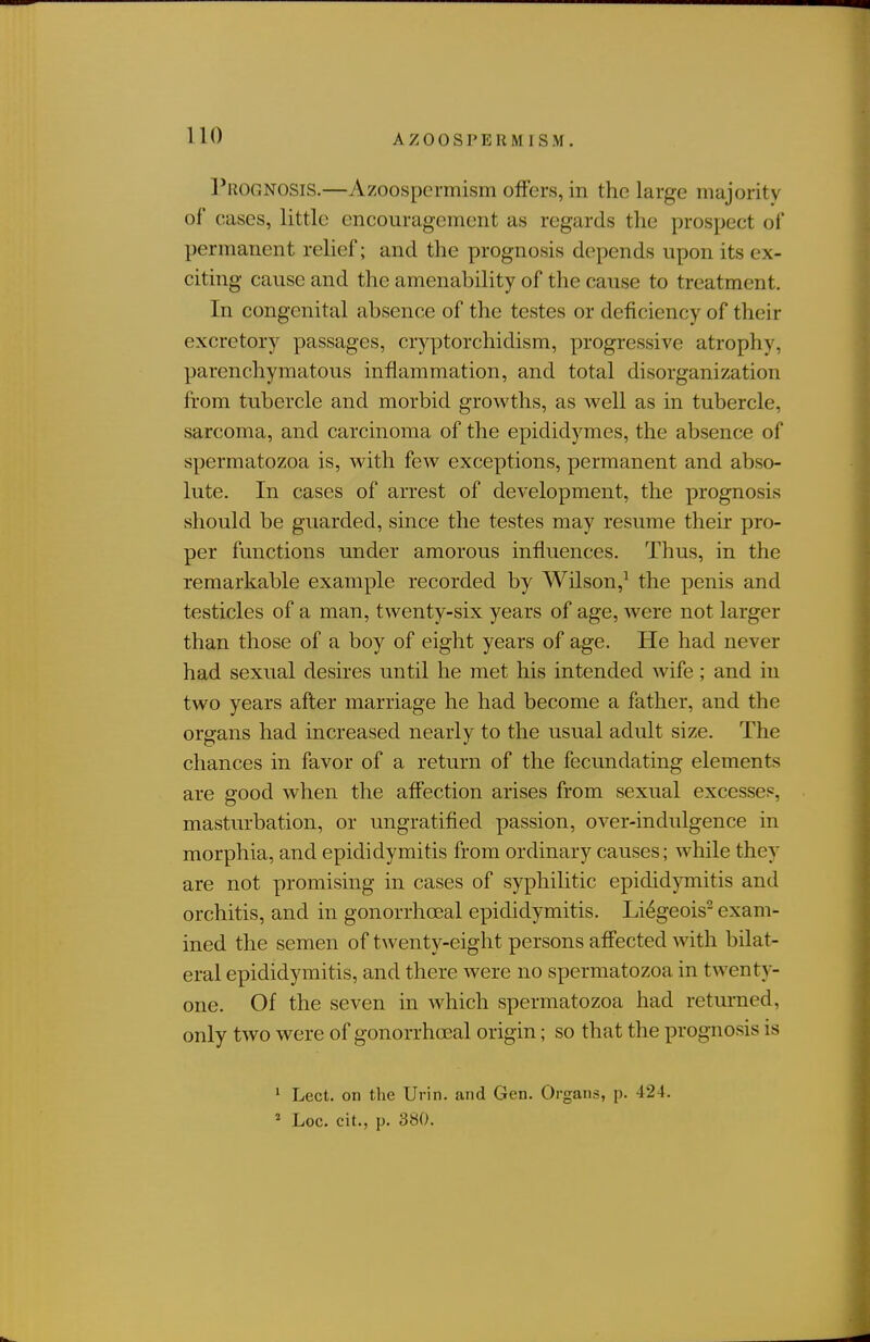 Prognosis.—Azoospermism offers, in the large majority of cases, little encouragement as regards the prospect of permanent relief; and the prognosis depends upon its ex- citing cause and the amenability of the cause to treatment. In congenital absence of the testes or deficiency of their excretory passages, cryptorchidism, progressive atrophy, parenchymatous inflammation, and total disorganization from tubercle and morbid growths, as well as in tubercle, sarcoma, and carcinoma of the epididymes, the absence of spermatozoa is, with few exceptions, permanent and abso- lute. In cases of arrest of development, the prognosis .should be guarded, since the testes may resume their pro- per functions under amorous influences. Thus, in the remarkable example recorded by Wilson,^ the penis and testicles of a man, twenty-six years of age, were not larger than those of a boy of eight years of age. He had never had sexual desires until he met his intended wife; and in two years after marriage he had become a father, and the organs had increased nearly to the usual adult size. The chances in favor of a return of the fecundating elements are good when the affection arises from sexual excesses, masturbation, or ungratified passion, over-indulgence in morphia, and epididymitis from ordinary causes; while they are not promising in cases of syphilitic epididymitis and orchitis, and in gonorrhoeal epididymitis. Li^geois^ exam- ined the semen of twenty-eight persons affected with bilat- eral epididymitis, and there were no spermatozoa in twenty- one. Of the seven in which spermatozoa had returned, only two were of gonorrhoeal origin; so that the prognosis is ^ Lect. on the Urin. and Gen. Organs, p. 424. ' Loc. cit., p. 380.