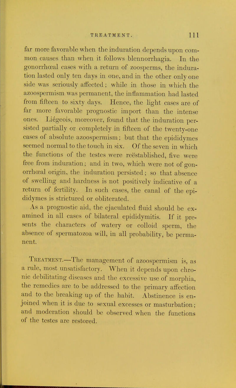 far more favorable when the induration depends npon com- mon causes than when it follows blennorrhagia. In the gonorrhoeal cases with a return of zoosperms, the indura- tion lasted only ten days in one, and in the other only one side was seriously affected; while in those in which the azoospermism was permanent, the inflammation had lasted from fifteen to sixty days. Hence, the light cases are of far more favorable prognostic import than the intense ones. Liegeois, moreover, found that the induration per- sisted partially or completely in fifteen of the twenty-one cases of absolute azoospermism; but that the epididymes seemed normal to the touch in six. Of the seven in which the functions of the testes were reestablished, five were free from induration; and in two, which were not of gon- orrhoeal origin, the induration persisted; so that absence of swelling and hardness is not positively indicative of a return of fertility. In such cases, the canal of the epi- didymes is strictured or obliterated. As a prognostic aid, the ejaculated fluid should be ex- amined in all cases of bilateral epididymitis. If it pre- sents the characters of watery or colloid sperm, the absence of spermatozoa will, in all probabiHty, be perma- nent. Treatment.—The management of azoospermism is, as a rule, most unsatisfactory. When it depends upon chro- nic debihtating diseases and the excessive use of morphia, the remedies are to be addressed to the primary affection and to the breaking up of the habit. Abstinence is en- joined when it is due to sexual excesses or masturbation; and moderation should be observed when the functions of the testes are restored.