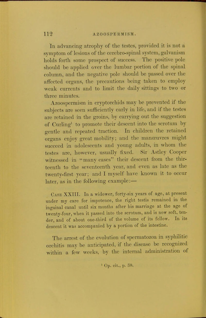 In advancing atrophy of the testes, provided it is not a symptom of lesions of the cerebro-spinal system, galvanism holds forth some prospect of success. The positive pole should be applied over the lumbar portion of the spinal column, and the negative pole should be passed over the affected organs, the precautions being taken to employ weak currents and to hmit the daily sittings to two or three minutes. Azoospermism in cryptorchids may be prevented if the subjects are seen sufficiently early in life, and if the testes are retained in the groins, by carrying out the suggestion of Curhng^ to promote their descent into the scrotum by gentle and repeated traction. In children the retained organs enjoy great mobility; and the manoeuvres might succeed in adolescents and young adults, in whom the testes are, however, usually fixed. Sir Astley Cooper witnessed in many cases their descent from the thir- teenth to the seventeenth year, and even as late as the twenty-first year; and I myself have known it to occur later, as in the following example:— Case XXIII. In a widower, forfcy-six years of age, at present under my care for impotence, the right testis remained in the inguinal canal until six months after his marriage at the age of twenty-four, when it passed into the scrotum, and is now soft, ten- der, and of about one-third of the volume of its fellow. In its descent it was accompanied by a portion of the intestine. The arrest of the evolution of spermatozoa in syphilitic orchitis may be anticipated, if the disease be recognized within a few weeks, by the internal administration of