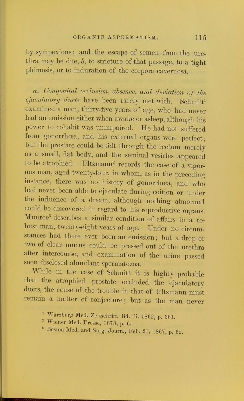 by sympexions; and the escape of semen from the ure- thra may be due, to stricture of that passage, to a tight phimosis, or to induration of the corpora cavernosa. a. Congenital occlusion^ ahsence, and deviation of the ejaculatory ducts have been rarely met v^^ith. Schmitt^ examined a man, thirty-five years of age, who had never had an emission either when awake or asleep, although his power to cohabit was unimpaired. He had not suffered from gonorrhoea, and his external organs were perfect; but the prostate could be felt through the rectum merely as a small, flat body, and the seminal vesicles appeared to be atrophied. Ultzmann^ records the case of a vigor- ous man, aged twenty-four, in whom, as in the preceding instance, there was no history of gonorrhoea, and who had never been able to ejaculate during coition or under the influence of a dream, although nothing abnormal could be discovered in regard to his reproductive organs. Munroe^ describes a similar condition of affairs in a ro- bust man, twenty-eight years of age. Under no circum- stances had there ever been an emission; but a drop or two of clear mucus could be pressed out of the urethra after intercourse, and examination of the urine passed soon disclosed abundant spermatozoa. While in the case of Schmitt it is highly probable that the atrophied prostate occluded the ejaculatory ducts, the cause of the trouble in that of Ultzmann must remain a matter of conjecture; but as the man never ^ Wiirzbiirg Med. Zeitschrift, Bd. iii. 1862, p. 361. ' Wiener Med. Presse, 1878, p. 6. ' Boston Med. and Surg. Journ., Feb. 21, 1867, p. 62.
