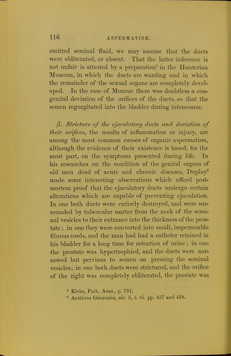 emitted seminal fluid, we may assume that the ducts were obliterated, or absent. That the latter inference is not unfair is attested by a preparation^ in the Hunterian Museum, in which the ducts are wanting and in which the remainder of the sexual organs are completely devel- oped. In the case of Munroe there was doubtless a con- genital deviation of the orifices of the ducts, so that the semen regurgitated into the bladder during intercourse. /9. Stricture of the ejaculatory ducts and deviation of their orifices, the results of inflammation or injury, are among the most common causes of organic aspermatisra, although the evidence of their existence is based, for the most part, on the symptoms presented during life. In his researches on the condition of the genital organs of old men dead of acute and chronic diseases, Duplay^ made some interesting observations which afford post- mortem proof that the ejaculatory ducts undergo certain alterations which are capable of preventing ejaculation. In one both ducts were entirely destroyed, and were sur- rounded by tubercular matter from the neck of the semi- nal vesicles to thek entrance into the thickness of the pros- tate ; in one they were converted into small, impermeable fibrous cords, and the man had had a catheter retained in his bladder for a long time for retention of urine; in one the prostate was hypertrophied, and the ducts were nar- rowed but pervious to semen on pressing the seminal vesicles; in one both ducts were strictured, and the orifice of the right was completely obliterated, the prostate was ' Klebs, Path. Anat., p. 781. * Archives Generales, ser. 5, t. vi. pp. 437 and 438.