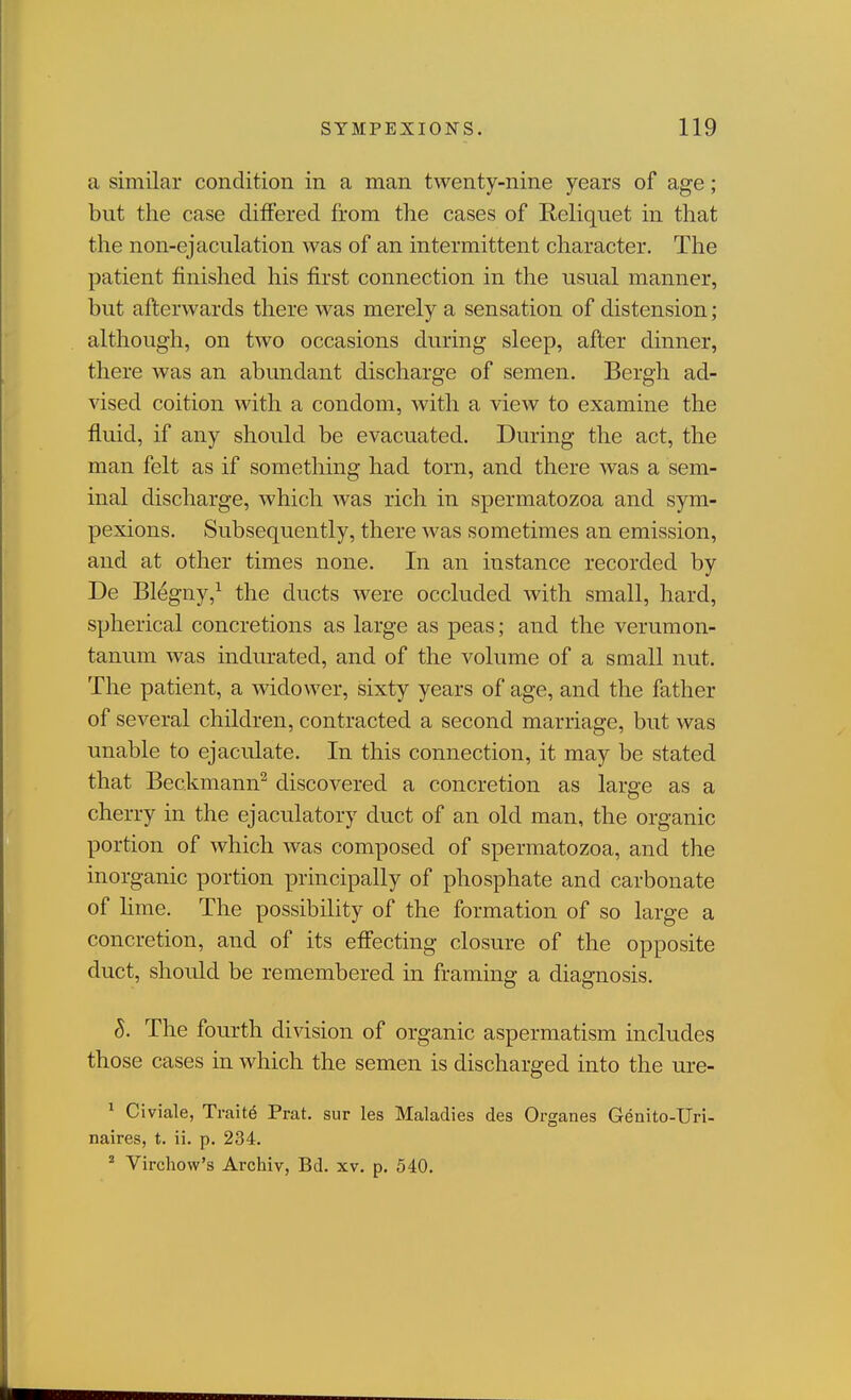 a similar condition in a man twenty-nine years of age; but the case differed from the cases of Reliquet in that the non-ejaculation was of an intermittent character. The patient finished his first connection in the usual manner, but afterwards there was merely a sensation of distension; although, on two occasions during sleep, after dinner, there was an abundant discharge of semen. Bergh ad- vised coition with a condom, with a view to examine the fluid, if any should be evacuated. During the act, the man felt as if something had torn, and there was a sem- inal discharge, which was rich in spermatozoa and sym- pexions. Subsequently, there Avas sometimes an emission, and at other times none. In an instance recorded by De Blegny,^ the ducts were occluded with small, hard, spherical concretions as large as peas; and the verumon- tanum was indurated, and of the volume of a small nut. The patient, a widower, sixty years of age, and the father of several children, contracted a second marriage, but was unable to ejaculate. In this connection, it may be stated that Beckmann^ discovered a concretion as large as a cherry in the ejaculatory duct of an old man, the organic portion of which was composed of spermatozoa, and the inorganic portion principally of phosphate and carbonate of lime. The possibility of the formation of so large a concretion, and of its effecting closure of the opposite duct, should be remembered in framing a diagnosis. S. The fourth division of organic aspermatism includes those cases in which the semen is discharged into the ure- ^ Civiale, Traite Prat, sur les Maladies des Organes Genito-Uri- naires, t. ii, p. 234, ^ Virchow's Archiv, Bd. xv. p. 540.