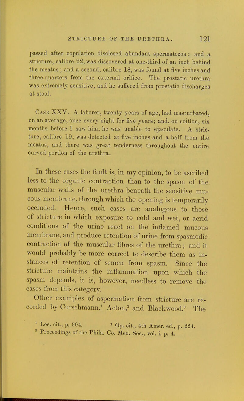 passed after copulation disclosed abundant spermatozoa; and a stricture, calibre 22, was discovered at one-third of an inch behind the meatus ; and a second, calibre 18, was found at five inches and three-quarters from the external orifice. The prostatic urethra was extremely sensitive, and he sufi'ered from prostatic discharges at stool. Case XXV. A laborer, twenty years of age, had masturbated, on an average, once every night for five years; and, on coition, six months before I saw him, he was unable to ejaculate. A stric- ture, calibre 19, was detected at five inches and a half from the meatus, and there was great tenderness throughout the entire curved portion of the urethra. In these cases the fault is, in my opinion, to be ascribed less to the organic contraction than to the spasm of the muscnlar walls of the urethra beneath the sensitive mu- cous membrane, through which the opening is temporarily occluded. Hence, such cases are analogous to those of stricture in which exposure to cold and wet, or acrid conditions of the urine react on the mflamed mucous membrane, and produce retention of urine from spasmodic contraction of the muscidar fibres of the urethra; and it would probably be more correct to describe them as in- stances of retention of semen from spasm. Since the stricture maintains the inflammation upon which the spasm depends, it is, however, needless to remove the cases from this category. Other examples of aspermatism from stricture are re- corded by Curschmann,^ Acton,^ and Blackwood.-^ The ^ Loc, cit., p. 904. 2 Op. cit., 4th Amer. ed., p. 224.  Proceedings of the Phila. Co. Med. See, vol. i. p. 4.