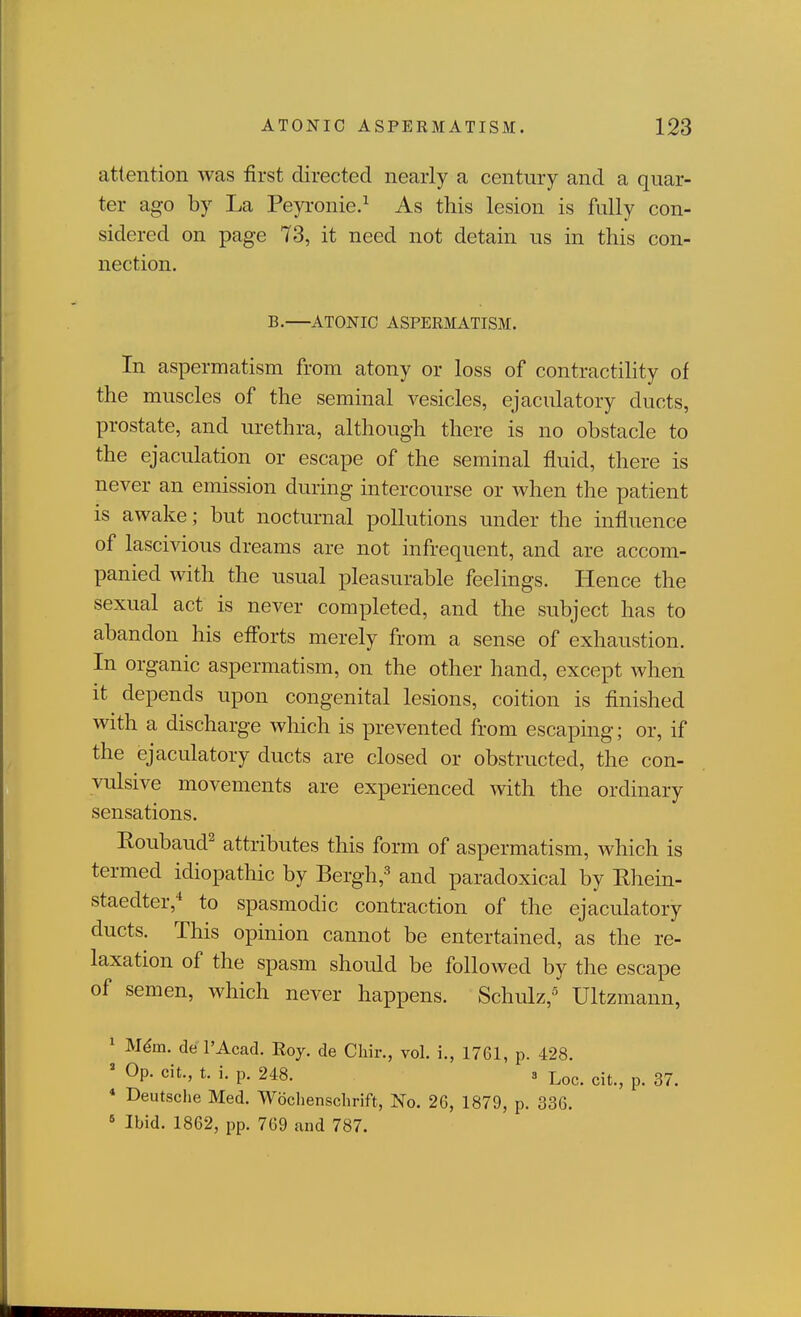 attention was first directed nearly a century and a quar- ter ago by La Peyronie.^ As this lesion is fully con- sidered on page 73, it need not detain us in this con- nection. B. ATONIC ASPERMATISM. In aspermatism from atony or loss of contractility of the muscles of the seminal vesicles, ejaculatory ducts, prostate, and urethra, although there is no obstacle to the ejaculation or escape of the seminal fluid, there is never an emission during intercourse or when the patient is awake; but nocturnal pollutions under the influence of lascivious dreams are not infrequent, and are accom- panied with the usual pleasurable feelings. Hence the sexual act is never completed, and the subject has to abandon his eff'orts merely from a sense of exhaustion. In organic aspermatism, on the other hand, except when it depends upon congenital lesions, coition is finished with a discharge wliich is prevented from escaping; or, if the ejaculatory ducts are closed or obstructed, the con- vulsive movements are experienced with the ordinary sensations. Roubaud^ attributes this form of aspermatism, which is termed idiopathic by Bergh,-^ and paradoxical by Rhein- staedter,-* to spasmodic contraction of the ejaculatory ducts. This opinion cannot be entertained, as the re- laxation of the spasm shoidd be followed by the escape of semen, which never happens. Schulz,' Ultzmann, 1 Mdm. del'Acad. Roy. de Chir., vol. i., 1761, p. 428. ' Op. cit., t. i. p. 248. 3 Loc. cit., p. 37. * Deutsche Med. Woclienschrift, No. 26, 1879, p. 336. ' Ibid. 1862, pp. 769 and 787.