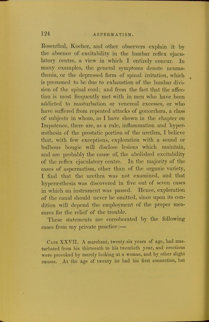 Rosenthal, Koclier, and other observers explain it by the absence of excitability in the lumbar reflex ejacu- latory centre, a view in which I entirely concur. In many examples, the general symptoms denote neuras- thenia, or the depressed form of spinal irritation, which is presumed to be due to exhaustion of the lumbar divi- sion of the spinal cord; and from the fact that the affec- tion is most frequently met with in men who have been addicted to masturbation or venereal excesses, or who have suffered from repeated attacks of gonorrhoea, a class of subjects in whom, as I have shown in the chapter on Impotence, there are, as a rule, inflammation and hyper- sesthesia of the prostatic portion of the urethra, I believe that, with few exceptions, exploration with a sound or bulbous bougie wiU disclose lesions which maintain, and are probably the cause of, the abolished excitability of the reflex ejaculatory centre. In the majority of the cases of aspermatism, other than of the organic variety, I find that the urethra was not examined, and that hypereesthesia was discovered in five out of seven cases in which an instrument was passed. Hence, exploration of the canal should never be omitted, since upon its con- dition wiU depend the employment of the proper mea- sures for the relief of the trouble. These statements are corroborated by the foUomng cases from my private practice:— Case XXVII. A rnqrchant, twenty-six years of age, had mas- turbated from his thirteenth to his twentieth year, and erections were provoked by merely looking at a woman, and by other slight causes. . At the age of twenty he had his first connection, but