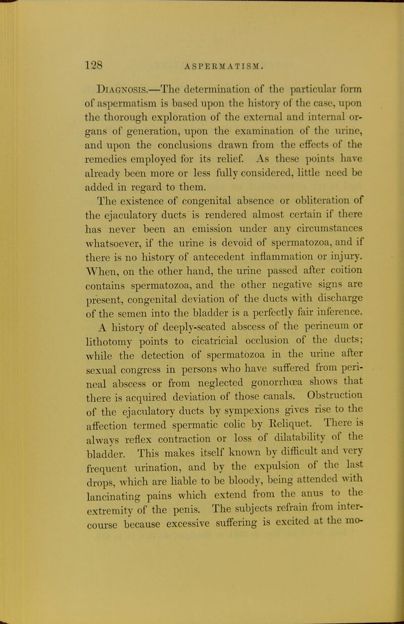 Diagnosis.—The determination of the particular form of aspermatism is based upon the history of the case, upon the thorough exploration of the external and internal or- gans of generation, upon the examination of the urine, and upon the conclusions drawn from the effects of the remedies employed for its relief As these points have already been more or less fully considered, little need be added in regard to them. The existence of congenital absence or obliteration of the ejaculatory ducts is rendered almost certain if there has never been an emission under any circumstances whatsoever, if the urine is devoid of spermatozoa, and if there is no history of antecedent inflammation or injury. When, on the other hand, the urine passed after coition contains spermatozoa, and the other negative signs are present, congenital deviation of the ducts with discharge of the semen into the bladder is a perfectly fair inference. A history of deeply-seated abscess of the perineum or lithotomy points to cicatricial occlusion of the ducts; while the detection of spermatozoa in the urine after sexual congress in persons who have suffered from peri- neal abscess or from neglected gonorrhoea shows that there is acquired deviation of those canals. Obstruction of the ejaculatory ducts by sympexions gives rise to the affection termed spermatic colic by Reliquet. There is always reflex contraction or loss of dilatability of the bladder. This makes itself known by difficult and very frequent urination, and by the expulsion of the last drops, which are liable to be bloody, being attended with lancinating pains which extend from the anus to the extremity of the penis. The subjects refrain from inter- course because excessive suffering is excited at the mo-