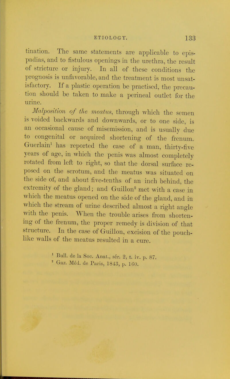 tiiiation. The same statements are applicable to epis- padias, and to fistulous openings in the urethra, the result of stricture or injury. In all of these conditions the prognosis is unfavorable, and the treatment is most unsat- isfactory. If a plastic operation be practised, the precau- tion should be taken to make a perineal outlet for the urine. Malposition of the meatus, through Avhich the semen is voided backwards and downwards, or to one side, is an occasional cause of misemission, and is usually due to congenital or acquired shortening of the frenum. Guerlain^ has reported the case of a man, thirty-five years of age, in Avhich the penis was almost completely rotated from left to right, so that the dorsal surface re- posed on the scrotum, and the meatus was situated on the side of, and about five-tenths of an inch behind, the extremity of the gland; and Guillen' met with a case in which the meatus opened on the side of the gland, and in which the stream of urine described almost a right angle with the penis. When the trouble arises from shorten- ing of the frenum, the proper remedy is division of that structure. In the case of Guillen, excision of the pouch- like walls of the meatus resulted in a cure. ' Bull, de lu Soc. Anat,, ser. 2, t. iv. p. 87. ' Gaz. Med. de Paris, 1843, p. 160.