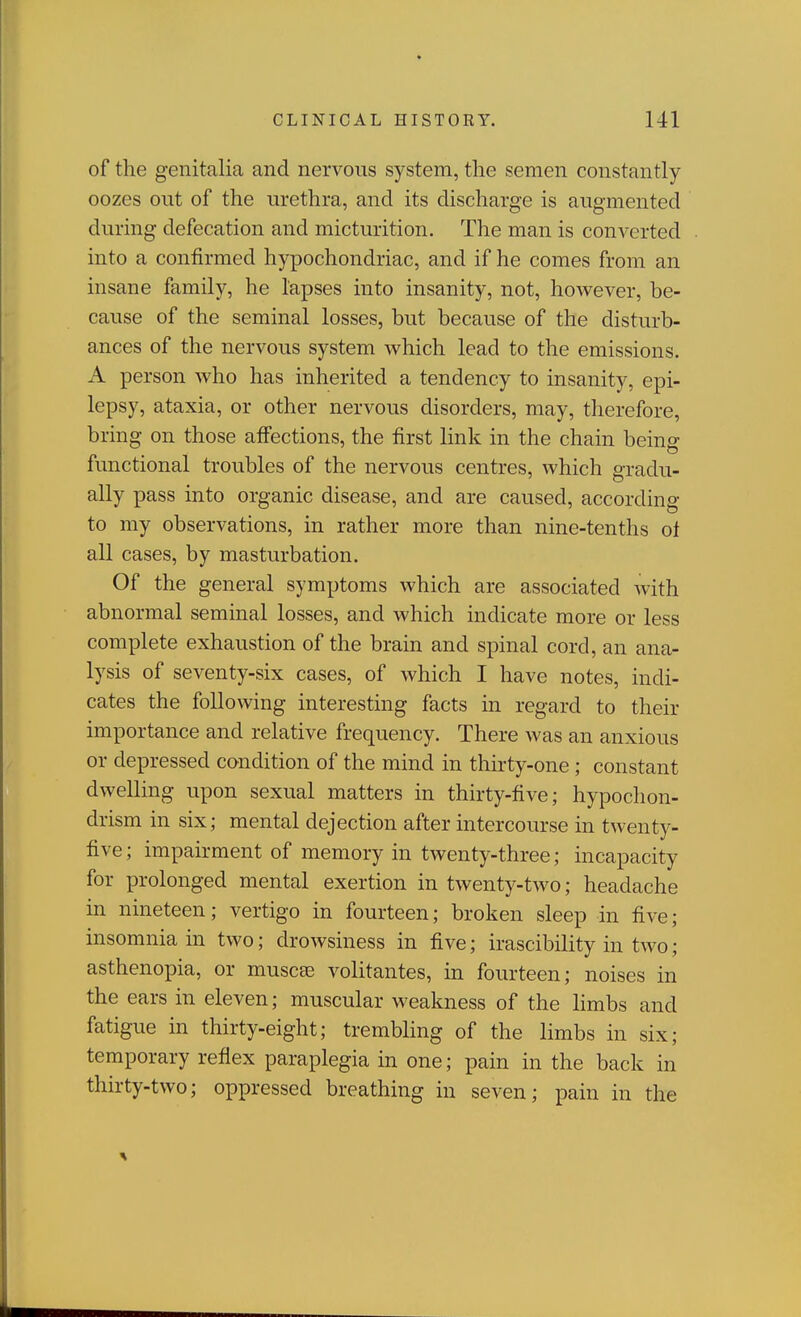 of the genitalia and nervous system, the semen constantly oozes out of the urethra, and its discharge is augmented during defecation and micturition. The man is converted into a confirmed hypochondriac, and if he comes from an insane family, he lapses into insanity, not, however, be- cause of the seminal losses, but because of the disturb- ances of the nervous system which lead to the emissions. A person who has inherited a tendency to insanity, epi- lepsy, ataxia, or other nervous disorders, may, therefore, bring on those affections, the first link in the chain being functional troubles of the nervous centres, which gradu- ally pass into organic disease, and are caused, according to my observations, in rather more than nine-tenths of all cases, by masturbation. Of the general symptoms which are associated with abnormal seminal losses, and which indicate more or less complete exhaustion of the brain and spinal cord, an ana- lysis of seventy-six cases, of which I have notes, indi- cates the following interesting facts in regard to their importance and relative frequency. There was an anxious or depressed condition of the mind in thirty-one ; constant dwelling upon sexual matters in thirty-five; hypochon- drism in six; mental dejection after intercourse in twenty- five ; impairment of memory in twenty-three; incapacity for prolonged mental exertion in twenty-two; headache in nineteen; vertigo in fourteen; broken sleep in five; insomnia in two; drowsiness in five; irascibility in two; asthenopia, or muscee volitantes, m fourteen; noises in the ears in eleven; muscular Aveakness of the hmbs and fatigue in thirty-eight; trembling of the limbs in six; temporary reflex paraplegia in one; pain in the back in thirty-two; oppressed breathing in seven; pain in the