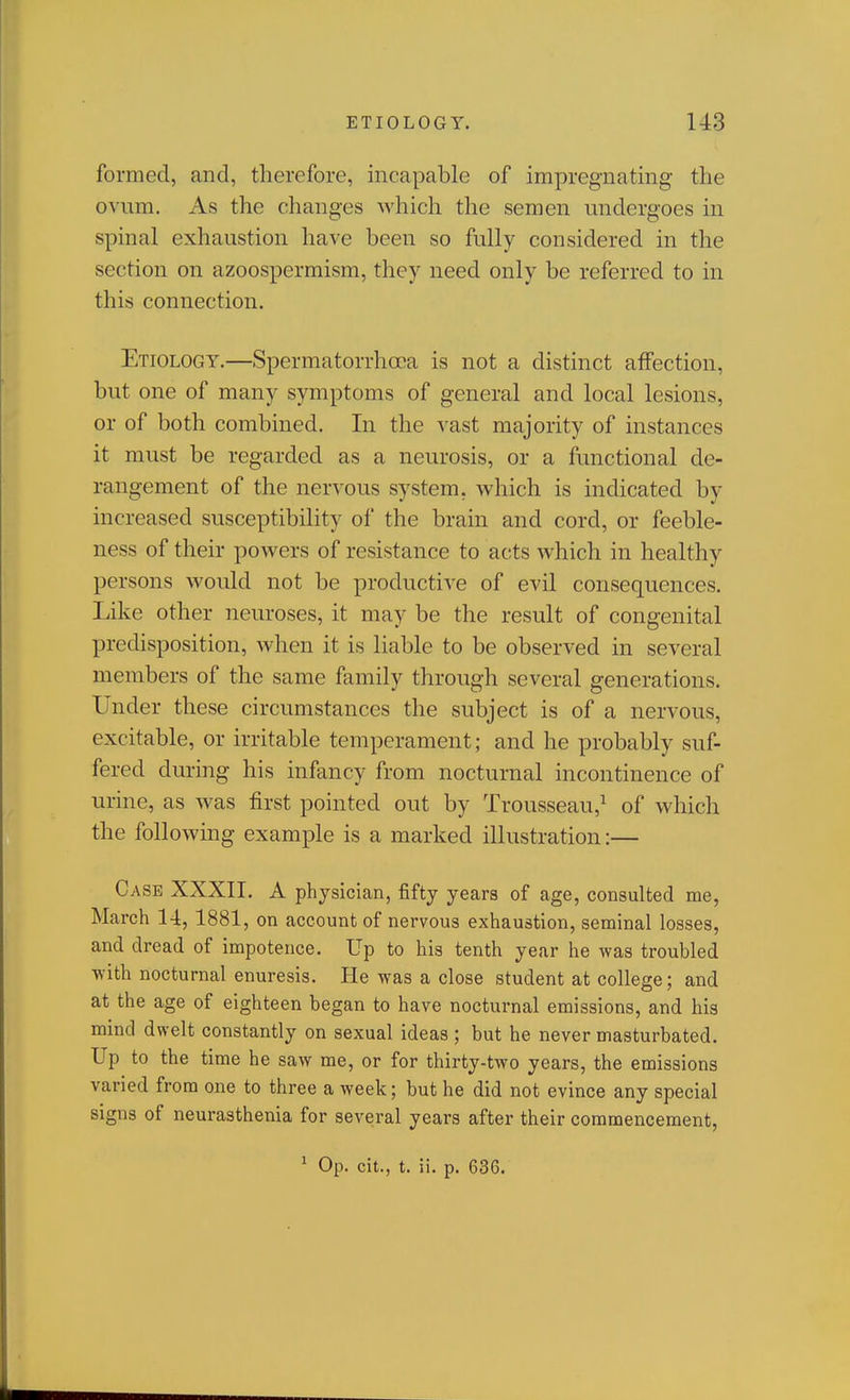 formed, and, therefore, incapable of impregnating the ovum. As the changes Avhich the semen undergoes in spinal exhaustion have been so fully considered in the section on azoospermism, they need only be referred to in this connection. Etiology.—Spermatorrhoea is not a distinct affection, but one of many symptoms of general and local lesions, or of both combined. In the vast majority of instances it must be regarded as a neurosis, or a functional de- rangement of the nervous system, which is indicated by increased susceptibility of the brain and cord, or feeble- ness of their powers of resistance to acts which in healthy persons would not be productive of evil consequences. Like other neuroses, it may be the result of congenital predisposition, when it is liable to be observed in several members of the same family through several generations. Under these circumstances the subject is of a nervous, excitable, or irritable temperament; and he probably suf- fered during his infancy from nocturnal incontinence of urine, as was first pointed out by Trousseau,^ of which the following example is a marked illustration:— Case XXXII. A physician, fifty years of age, consulted me, March 14, 1881, on account of nervous exhaustion, seminal losses, and dread of impotence. Up to his tenth year he was troubled ■with nocturnal enuresis. He was a close student at college; and at the age of eighteen began to have nocturnal emissions, and his mind dwelt constantly on sexual ideas ; but he never masturbated. Up to the time he saw me, or for thirty-two years, the emissions varied from one to three a week; but he did not evince any special signs of neurasthenia for several years after their commencement, ^ Op. cit., t. ii. p. 636.