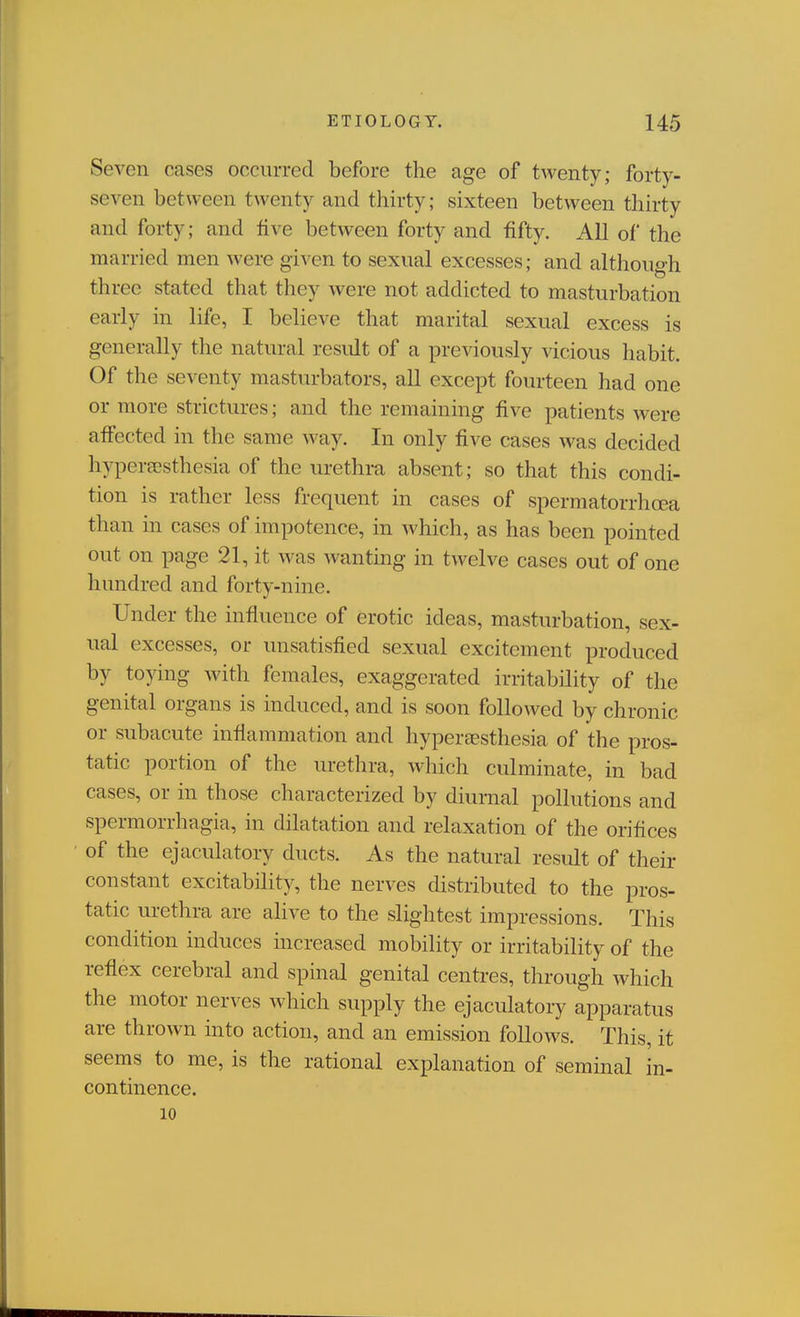 Seven cases occurred before the age of twenty; forty- seven between twenty and thirty; sixteen between thirty and forty; and five between forty and fifty. All of the married men were given to sexual excesses; and although three stated that they were not addicted to masturbation early in life, I believe that marital sexual excess is generally the natural result of a previously vicious habit. Of the seventy masturbators, all except fourteen had one or more strictures; and the remaining five patients were afi'ected in the same way. In only five cases was decided hypersesthesia of the urethra absent; so that this condi- tion is rather less frequent in cases of spermatorrhoea than in cases of impotence, in which, as has been pointed out on page 21, it was wanting in twelve cases out of one hundred and forty-nine. Under the influence of erotic ideas, masturbation, sex- ual excesses, or unsatisfied sexual excitement produced by toying with females, exaggerated irritability of the genital organs is induced, and is soon followed by chronic or subacute inflammation and hyperaesthesia of the pros- tatic portion of the urethra, which culminate, in bad cases, or in those characterized by diurnal pollutions and spermorrhagia, in dilatation and relaxation of the orifices of the ejaculatory ducts. As the natural result of their constant excitability, the nerves distributed to the pros- tatic urethra are alive to the slightest impressions. This condition induces increased mobility or irritability of the reflex cerebral and spinal genital centres, through which the motor nerves which supply the ejaculatory apparatus are thrown into action, and an emission follows. This, it seems to me, is the rational explanation of seminal in- continence. 10