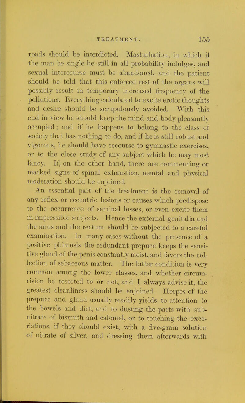 roads should be interdicted. Masturbation, in which if the man be single he still in all probability indulges, and sexual intercourse must be abandoned, and the patient should be told that this enforced rest of the organs will possibly result in temporary increased frequency of the pollutions. Everything calculated to excite erotic thoughts and desire should be scrupulously avoided. With this end in view he should keep the mind and body pleasantly occupied; and if he happens to belong to the class of society that has nothing to do, and if he is still robust and vigorous, he should have recourse to gymnastic exercises, or to the close study of any subject which he may most fancy. If, on the other hand, there are commencing or marked signs of spinal exhaustion, mental and physical moderation should be enjoined. An essential part of the treatment is the removal of any reflex or eccentric lesions or causes which predispose to the occurrence of seminal losses, or even excite them in impressible subjects. Hence the external genitalia and the anus and the rectum should be subjected to a careful examination. In many cases without the presence of a positive phimosis the redundant prepuce keeps the sensi- tive gland of the penis constantly moist, and favors the col- lection of sebaceous matter. The latter condition is very common among the lower classes, and whether circum- cision be resorted to or not, and I always advise it, the greatest cleanliness should be enjoined. Herpes of the prepuce and gland usually readily yields to attention to the bowels and diet, and to dusting the parts with sub- nitrate of bismuth and calomel, or to touching the exco- riations, if they should exist, with a five-grain solution of nitrate of silver, and dressing them afterwards with