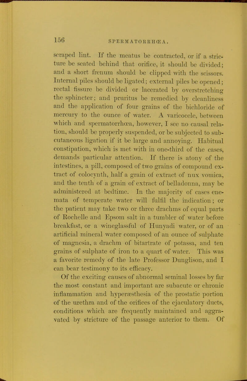 scraped lint. If the meatus be contracted, or if a stric- ture be seated behind that orifice, it should be divided; and a short frenum should be clipped with tlie scissors. Internal piles should be ligated; external piles be opened; rectal fissure be divided or lacerated by overstretching the sphincter; and pruritus be remedied by cleanliness and the application of four grains of the bichloride of mercury to the ounce of water. A varicocele, between which and spermatorrhoea, however, I see no causal rela- tion, should be properly suspended, or be subjected to sub- cutaneous ligation if it be large and annoying. Habitual constipation, which is met with in one-third of the cases, demands particular attention. If there is atony of the intestines, a pill, composed of two grains of compound ex- tract of colocynth, half a grain of extract of nux vomica, and the tenth of a grain of extract of belladonna, may be administered at bedtime. In the majority of cases ene- mata of temperate water will fulfil the indication; or the patient may take two or three drachms of equal parts of Rochelle and Epsom salt in a tumbler of water before breakfast, or a wineglassful of Hunyadi water, or of an artificial mineral water composed of an ounce of sulphate of magnesia, a drachm of bitartrate of potassa, and ten grains of sulphate of iron to a quart of water. This was a favorite remedy of the late Professor Dunglison, and I can bear testimony to its efficacy. Of the exciting causes of abnormal seminal losses by far the most constant and important are subacute or chronic inflammation and hyper-aesthesia of the prostatic portion of the urethra and of the orifices of the ejaculatory ducts, conditions which are frequently maintained and aggra- vated by stricture of the passage anterior to them. Of