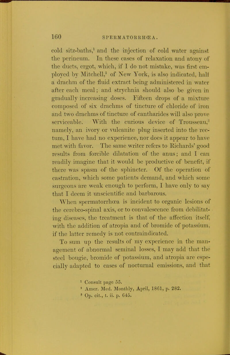 cold sitz-batlis,^ and the injection of cold water against the perineum. In these cases of relaxation and atony of the ducts, ergot, which, if I do not mistake, was first em- ployed by Mitchell,^ of New York, is also indicated, half a drachm of the fluid extract being administered in water after each meal; and strychnia should also be given in gradually increasing doses. Fifteen drops of a mixture composed of six drachms of tinctu.re of chloride of iron and two drachms of tincture of cantharides will also prove serviceable. With the curious device of Trousseau,'' namely, an ivory or vulcanite plug inserted into the rec- tum, I have had no experience, nor does it appear to have met with favor. The same writer refers to liichards' good results from forcible dilatation of the anus; and I can readily imagine that it would be productive of benefit, if there was spasm of the sphincter. Of the operation of castration, which some patients demand, and which some surgeons are weak enough to perform, I have only to say that I deem it unscientific and barbarous. When spermatorrhcea is incident to organic lesions of the cerebro-spinal axis, or to convalescence from debilitat- ing diseases, the treatment is that of the affection itself, with the addition of atropia and of bromide of potassium, if the latter remedy is not contraindicated. To sum up the results of my experience in the man- agement of abnormal seminal losses, I may add that the steel bougie, bromide of potassium, and atropia are espe- cially adapted to cases of nocturnal emissions, and that ^ Consult page 55. * Amer. Med. Montlily, April, 1861, p. 282. ' Op. cit., t. ii. p. G45.