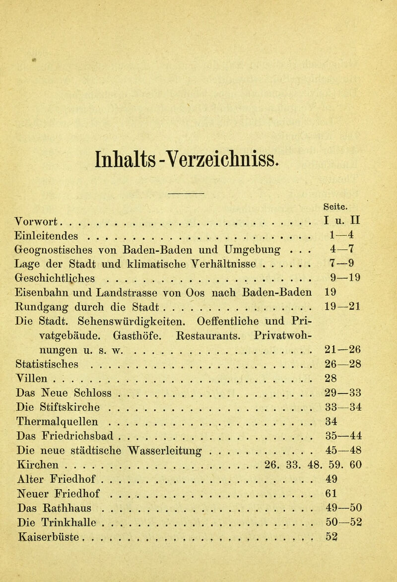 Inhalts -Verzeichniss* Seite. Vorwort I u. II Einleitendes 1—4 Geognostisches von Baden-Baden und Umgebung . . . 4—7 Lage der Stadt und klimatische Verhältnisse 7—9 Geschichtliches 9—19 Eisenbahn und Landstrasse von Oos nach Baden-Baden 19 Rundgang durch die Stadt 19—21 Die Stadt. Sehenswürdigkeiten. Oeffentliche und Pri- vatgebäude. Gasthöfe. Restaurants. Privatwoh- nungen u. s. w 21—26 Statistisches 26—28 Villen 28 Das Neue Schloss 29—33 Die Stiftskirche 33—34 Thermalquellen 34 Das Friedrichsbad 35—44 Die neue städtische Wasserleitung 45—48 Kirchen 26. 33. 48. 59. 60 Alter Friedhof 49 Neuer Friedhof 61 Das Rathhaus 49—50 Die Trinkhalle 50—52 Kaiserbüste , 52