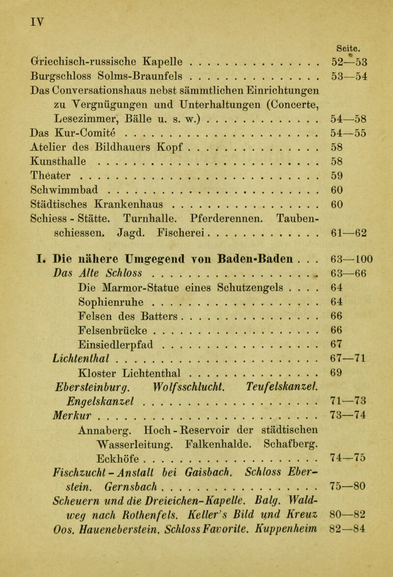 Seite. Griechisch-russische Kapelle 52—53 Burgschloss Solms-Braunfels 53—54 Das Conversationshaus nebst sämmtlichen Einrichtungen zu Vergnügungen und Unterhaltungen (Concerte, Lesezimmer, Bälle u. s. w.) 54—58 Das Kur-Comite 54—55 Atelier des Bildhauers Kopf 58 Kunsthalle 58 Theater 59 Schwimmbad 60 Städtisches Krankenhaus 60 Schiess - Stätte. Turnhalle. Pferderennen. Tauben- schiessen. Jagd. Fischerei 61—62 I. Die nähere Umgegend von Baden-Baden . . . 63—100 Das Alte Schloss 63—66 Die Marmor-Statue eines Schutzengels .... 64 Sophienruhe 64 Felsen des Batters 66 Felsenbrücke 66 Einsiedlerpfad 67 Lichtenthai 67—71 Kloster Lichtenthai 69 Ebersteinburg. Wolfsschlucht. Teufelskanzel. Engelskanzel 71—73 Merkur 73—74 Annaberg. Hoch - Reservoir der städtischen Wasserleitung. Falkenhalde. Schafberg. Eckhöfe 74-75 Fischzucht' Anstalt bei Gaisbach. Schloss Eber^ stein. Gernsbach 75—80 Scheuern und die Dreieichen-Kap eile. Balg. Wald- weg nach Rothenfeis. Keller's Bild und Kreuz 80—82 Oos. Haueneberstein. Schloss Favorite. Kuppenheim 82—84