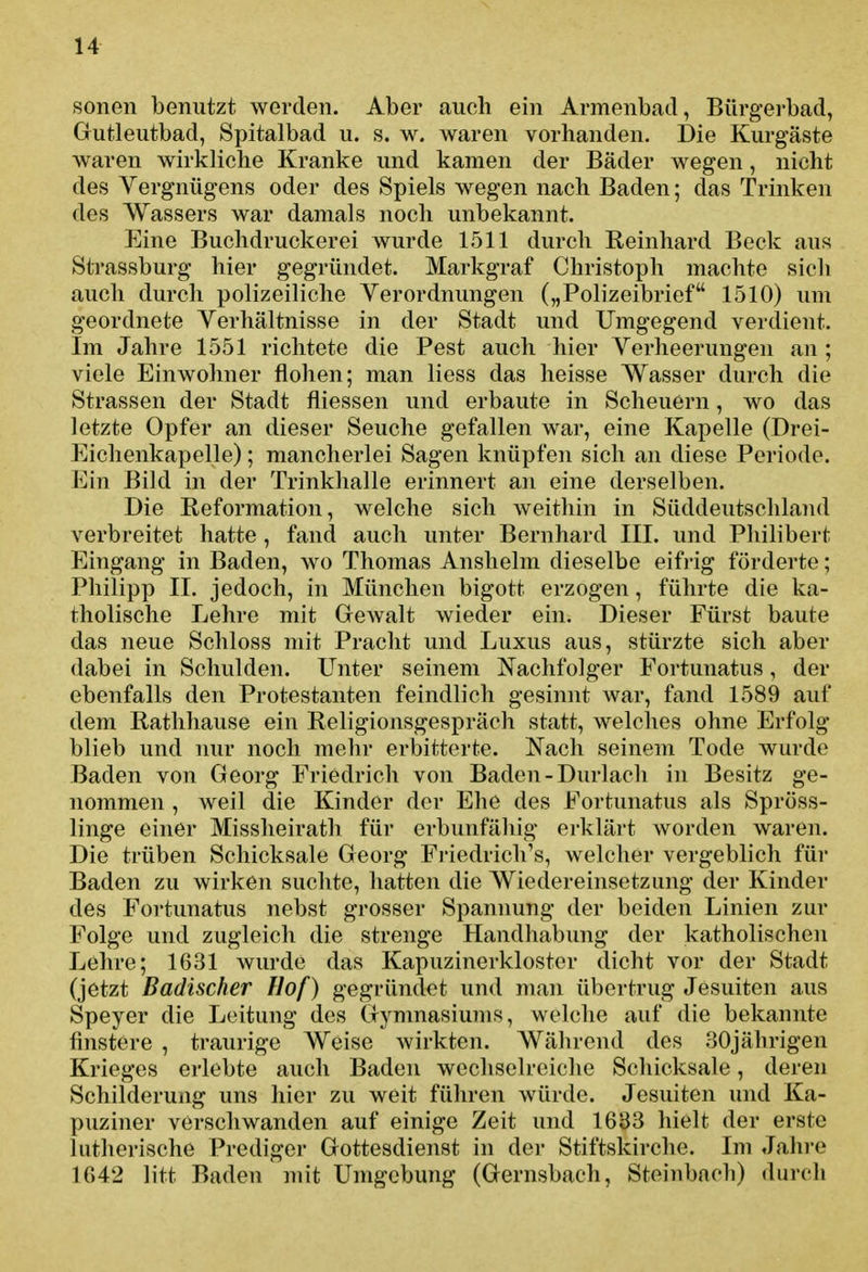 sonen benutzt werden. Aber auch ein Armenbad, Bürgerbad, Gutleutbad, Spitalbad u. s. w. waren vorhanden. Die Kurgäste waren wirkliche Kranke und kamen der Bäder wegen, nicht des Vergnügens oder des Spiels wegen nach Baden; das Trinken des Wassers war damals noch unbekannt. Eine Buchdruckerei wurde 1511 durch Reinhard Beck aus Strassburg hier gegründet. Markgraf Christoph machte sich auch durch polizeiliche Verordnungen („Polizeibrief 1510) um geordnete Verhältnisse in der Stadt und Umgegend verdient. Im Jahre 1551 richtete die Pest auch hier Verheerungen an ; viele Einwohner flohen; man liess das heisse Wasser durch die Strassen der Stadt fliessen und erbaute in Scheuern, wo das letzte Opfer an dieser Seuche gefallen war, eine Kapelle (Drei- Eichenkapelle) ; mancherlei Sagen knüpfen sich an diese Periode. Ein Bild in der Trinkhalle erinnert an eine derselben. Die Reformation, welche sich weithin in Süddeutschland verbreitet hatte, fand auch unter Bernhard III. und Philibert Eingang in Baden, wo Thomas Anshelm dieselbe eifi-ig förderte; Philipp II. jedoch, in München bigott erzogen, führte die ka- tholische Lehre mit GcAvalt wieder ein. Dieser Fürst baute das neue Schloss mit Pracht und Luxus aus, stürzte sich aber dabei in Schulden. Unter seinem Nachfolger Fortunatus, der ebenfalls den Protestanten feindlich gesinnt war, fand 1589 auf dem Rathhause ein Religionsgespräch statt, welclies ohne Erfolg blieb und nur noch mehr erbitterte. Nach seinem Tode wurde Baden von Georg Friedrich von Baden-Durlach in Besitz ge- nommen , weil die Kinder der Ehe des Fortunatus als Spröss- linge einer Missheirath für erbunfähig erklärt worden waren. Die trüben Schicksale Georg Fi-iedrich's, welcher vergeblich für Baden zu wirken suchte, hatten die Wiedereinsetzung der Kinder des Fortunatus nebst grosser Spannung der beiden Linien zur Folge und zugleich die strenge Handhabung der katholischen Lehre; 1631 wurde das Kapuzinerkloster dicht vor der Stadt (jetzt Badischer Hof) gegründet und man übertrug Jesuiten aus Speyer die Leitung des Gymnasiums, welche auf die bekannte finstere , traurige AVeise wirkten. Während des 30jährigen Krieges erlebte auch Baden wechselreiche Schicksale, deren Schilderung uns hier zu weit führen würde. Jesuiten und Ka- puziner verschwanden auf einige Zeit und 1633 hielt der erste lutherische Prediger Gottesdienst in der Stiftskirche. Im Jahre 1642 litt Baden mit Umgebung (Gernsbach, Steinbach) durcli