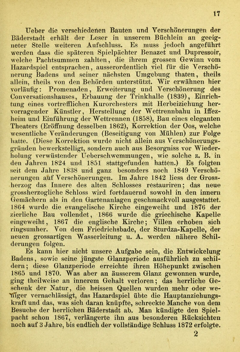 lieber die verschiedenen Bauten und Verschönerungen der Bäderstadt erhält der Leser in unserem Büchlein an geeig- neter Stelle weiteren Aufschluss. Es muss jedoch angeführt werden dass die späteren Spielpächter Benazet und Dupressoir, welche Pachtsummen zahlten, die ihrem grossen Gewinn vom Hazardspiel entsprachen, ausserordentlich viel für die Verschö- nerung Badens und seiner nächsten Umgebung thaten, theils allein, theils von den Behörden unterstützt. Wir erwähnen hier vorläufig: Promenaden, Erweiterung und Verschönerung des Conversationshauses, Erbauung der Trinkhalle (1839), Einrich- tung eines vortrefflichen Kurorchesters mit Herbeiziehung her- vorragender Künstler, Herstellung der Wettrennbahu in Iffez- heim und Einführung der Wettrennen (1858), Bau eines eleganten Theaters (Eröffnung desselben 1862), Korrektion der Oos, welche wesentliche Veränderungen (Beseitigung von Mühlen) zur Folge hatte. (Diese Korrektion wurde nicht allein aus Verschönerung-B- gründen bewerkstelligt, sondern auch aus Besorgniss vor Wieder- holung verwüstender Ueberschwemmungen, wie solche z. B. in den Jahren 1824 und 1851 stattgefunden hatten.) Es folgten seit dem Jahre 1838 und ganz besonders noch 1849 Verschö- nerungen auf Verschönerungen. Im Jahre 1842 liess der Gross- herzog das Innere des alten Schlosses restauriren; das neue grossherzogliche Schloss wird fortdauernd sowohl in den innern Gemächern als in den Gartenanlagen geschmackvoll ausgestattet. 1864 wurde die evangelische Kirche eingeweiht und 1876 der zierliche Bau vollendet, 1866 wurde die griechische Kapelle eingeweiht, 1867 die englische Kirche; Villen erhoben sich ringsumher. Von dem Friedrichsbade, der Sturdza-Kapelle, der neuen grossartigen Wasserleitung u. A. werden nähere Schil- derungen folgen. Es kann hier nicht unsere Aufgabe sein, die Entwickelung Badens, sowie seine jüngste Glanzperiode ausführlich zu schil- dern; diese Glanzperiode erreichte ihren Höhepunkt zwischen 1865 und 1870. Was aber an äusserem Glanz gewonnen wurde, ging theilweise an innerem Gehalt verloren; das herrliche Ge- schenk der Natur, die heissen Quellen wurden mehr oder we- ^ger vernachlässigt, das Hazardspiel übte die Hauptanziehungs- kraft und das, was sich daran knüpfte, schreckte Manche von dem Besuche der herrlichen Bäderstadt ab. Man kündigte den Spiel- pacht schon 1867, verlängerte ihn aus besonderen Rücksichten noch auf 3 Jahre, bis endlich der vollständige Schluss 1872 erfolgte, 2