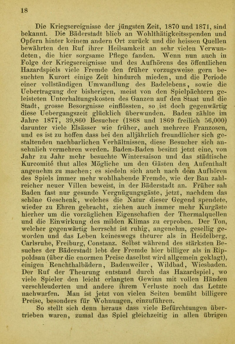 Die Kriegsereignisse der jüngsten Zeit, 1870 und 1871, sind bekannt. Die Bäderstadt blieb an Wohlthätigkeitsspenden und Opfern hinter keinem andern Ort zurück und die lieissen Quellen bewährten den Ruf ihrer Heilsamkeit an sehr vielen Verwun- deten, die hier sorgsame Pflege fanden. Wenn nun auch in Folge der Kriegsereignisse und des Aufhörens des öffentlichen Hazardspiels viele Fremde den früher vorzugsweise gern be- suchten Kurort einige Zeit hindurch mieden, und die Periode einer vollständigen Umwandlung des Badelebens, sowie die Uebertragung der bisherigen, meist von den Spielpächtern ge- leisteten Unterhaltungskosten des Granzen auf den Staat und die Stadt, grosse Besorgnisse einflössten, so ist doch gegenwärtig diese Uebergangszeit glücklich überwunden. Baden zählte im Jahre 1877, 39,860 Besucher (1868 und 1869 freilich 56,000) darunter viele Elsässer wie früher, auch mehrere Franzosen, und es ist zu hoffen dass bei den alljährlich freundlicher sich ge- staltenden nachbarlichen Verhältnissen, diese Besucher sich an- sehnlich vermehren werden. Baden-Baden besitzt jetzt eine, von Jahr zu Jahr mehr besuchte Wintersaison und das städtische Kurcomite thut alles Mögliche um den Grästen den Aufenthalt angenehm zu machen; es siedeln sich auch nach dem Aufhören des Spiels immer mehr wohlhabende Fremde, wie der Bau zahl- reicher neuer Villen beweist, in der Bäderstadt an. Früher sah Baden fast nur gesunde Vergnügungsgäste, jetzt, nachdem das schöne Geschenk, welches die Natur dieser Gegend spendete, wieder zu Ehren gebracht, ziehen auch immer mehr Kurgäste hierher um die vorzüglichen Eigenschafien der Thermalquellen und die Einwirkung des milden Klimas zu erproben. Der Ton, welcher gegenwärtig herrscht ist ruhig, angenehm, gesellig ge- worden und das Leben keineswegs theurer als in Heidelberg, Carlsruhe, Freiburg, Constanz. Selbst während des stärksten Be- suches der Bäderstadt lebt der Fremde hier billiger als in Rip- poldsau (über die enormen Preise daselbst wird allgemein geklagt), einigen Renchthalbädern, Badenweiler, Wildbad, Wiesbaden. Der Ruf der Theurung entstand durch das Hazardspiel, wo viele Spieler den leicht erlangten Gewinn mit vollen Händen verschleuderten und andere ihrem Verluste noch das Letzte nachwarfen. Man ist jetzt von vielen Seiten bemüht billigere Preise, besonders für Wohnungen, einzuführen. So stellt sich denn heraus dass viele Befürchtungen über- trieben waren, zumal das Spiel gleichzeitig in allen übrigen