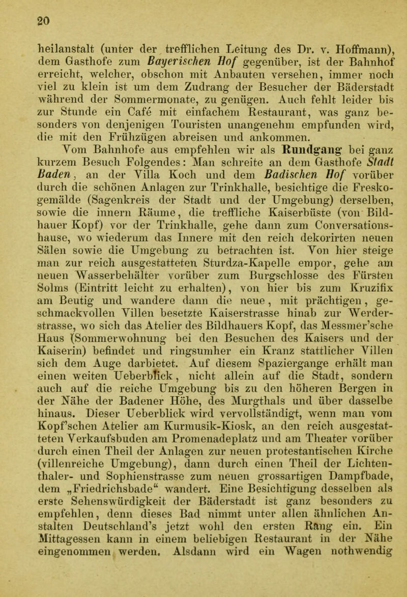 heilanstalt (unter der trefflichen Leitung des Dr. v. Hoffmann), dem Gasthofe zum Bayerischen Hof gegenüber, ist der Bahnhof erreicht, welcher, obschon mit Anbauten versehen, immer noch viel zu klein ist um dem Zudrang der Besucher der Bäderstadt während der Sommermonate, zu genügen. Auch fehlt leider bis zur Stunde ein Cafe mit einfachem Restaurant, was ganz be- sonders von denjenigen Touristen unangenehm empfunden wird, die mit den Frühzügen abreisen und ankommen. Vom Bahnhofe aus empfehlen wir als Rundgang bei ganz kurzem Besuch Folgendes: Man schreite an dem Gasthofe Stadt Baden, an der Villa Koch und dem Badischen Hof vorüber durch die schönen Anlagen zur Trinkhalle, besichtige die Fresko- gemälde (Sagenkreis der Stadt und der Umgebung) derselben, sowie die innern Räume, die treffliche Kaiserbüste (von Bild- hauer Kopf) vor der Trinkhalle, gehe dann zum Conversations- hause, wo wiederum das Innere mit den reich dekorirten neuen Sälen sowie die Umgebung zu betrachten ist. Yon hier steige man zur reich ausgestatteten Sturdza-Kapelle empor, gehe am neuen Wasserbehälter vorüber zum Burgschlosse des Fürsten Solms (Eintritt leicht zu erhalten), von hier bis zum Kruzifix am Beutig und wandere dann die neue, mit prächtigen, ge- schmackvollen Villen besetzte Kaiserstrasse hinab zur Werder- strasse, wo sich das Atelier des Bildhauers Kopf, das Messmer'sche Haus (Sommerwohnung bei den Besuchen des Kaisei'S und der Kaiserin) befindet und ringsumher ein Kranz stattlicher Villen sich dem Auge darbietet. Auf diesem Spaziergange erhält man einen weiten UeberbTick, nicht allein auf die Stadt, sondern auch auf die reiche Umgebung bis zu den höheren Bergen in der Nähe der Badener Höhe, des Murgthals und über dasselbe hinaus. Dieser Ueberblick wird vervollständigt, wenn man vom Kopfscheu Atelier am Kurmusik-Kiosk, an den reich ausgestat- teten Verkaufsbuden am Promenadeplatz und am Theater vorüber durch einen Theil der Anlagen zur neuen protestantischen Kirche (villenreiche Umgebung), dann durch einen Theil der Lichten- thaler- und Sophienstrasso zum neuen grossartigen Dampfbade, dem „Friedrichsbade wandert. Eine Besichtigung desselben als erste Sehenswürdigkeit der Bäderstadt ist ganz besonders zu empfehlen, denn dieses Bad nimmt unter allen ähnlichen An- stalten Deutschland's jetzt wohl den ersten Rang ein. Ein Mittagessen kann in einem beliebigen Restaurant in der Nähe eingenommen werden. Alsdann wird ein Wagen nothwendig