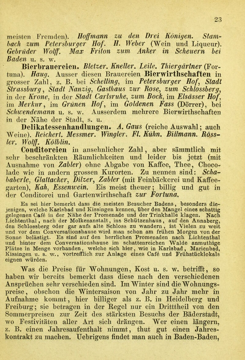 meisten Fremden). Hoffmann zu den Drei Königen. Stam- bach zum Petershurger Hof. //. Weber (Wein und Liqueur). Gehrüder Wolff. Max Friton zum Anker in Scheuern bei Baden u. s. w. Bierbrauereien. Blelzer. Kneller. Leite. Thiergärtner (For- tuna). Hang. Ausser diesen Brauereien Bierwirthschaften in grosser Zahl, z. B. bei Schelting, im Petersburger Hof, Stadt Strassburg, Stadt Nanzig, Gasthaus zur Rose, zum Schlossberg, in der Krone, in der Stadt Carlsruhe, zum Bock, im Elsässer Hof, im Merkur, im Grünen Hof, im Goldenen Fass (Dörrer), bei Schwendemann u. s. w. Ausserdem mehrere Bierwirthschaften in der Nähe der Stadt, s. u. Delikatessenhandlungen. A. Gaus (reiche Auswahl; auch Weine). Reichert. Messmer. Wingler. Fl. Kühn. Billmann. RösS' ler. Wolff. Kölblin. Conditoreien in ansehnlicher Zahl, aber sämmtlich mit sehr beschränkten Räumlichkeiten und leider bis jetzt (mit Ausnahme von Zahler) ohne Abgabe von Kaffee, Thee, Choco- lade wie in andern grossen Kurorten. Zu nennen sind: Scha- baberle, Glattacker, Dilzer, Zahler (mit Feinbäckerei und Kaffee- garten), Kah, Essenwein. Eis meist theuer; billig und gut in der Conditorei und Gartenwirthschaft zur Fortuna. Es sei hier bemerkt dass die meisten Besucher Badens, besonders die- jenigen, welche Karlsbad und Kissingen kennen, über den Mangel eines schattig gelegenen Cafe in der Nähe der Promenade und der Trinkhalle klagen. Nach Lichtenthai, nach der Molkenanstalt, ins Schützenhaus, auf den Annaberg, den Schlossherg oder gar aufs alte Schlosa zu wandern, ist Vielen zu weit und vor dem Conversationshause wird man schon am frühen Morgen von der Sonne belästigt. Es sind auf den herrlichen Promenaden nach Lichtenthai und hinter dem Conversationshause im schattenreichen Walde anmuthigc Plätze in Menge vorhanden, welche sich hier, wie in Karlsbad, Marienbad, Kissingen u. s. w., vortrefflich zur Anlage eines Cafe und Frühstücklokals eignen würden. Was die Preise für Wohnungen, Kost u. s. w. betrifft, so haben wir bereits bemerkt dass diese nach den verschiedenen Ansprüchen sehr verschieden sind. Im Winter sind die Wohnungs- preise, obschon die Wintersaison von Jahr zu Jahr mehr in Aufnahme kommt, hier billiger als z. B. in Heidelberg und Freiburg; sie betragen in der Regel nur ein Dritttheil von den Sommerpreisen zur Zeit des stärksten Besuchs der Bäderstadt, wo Festivitäten aller Art sich drängen. Wer einen längern, z. B. einen Jahresaufenthalt nimmt, thut gut einen Jahres- kontrakt zu machen. Uebrigens findet man auch in Baden-Baden,