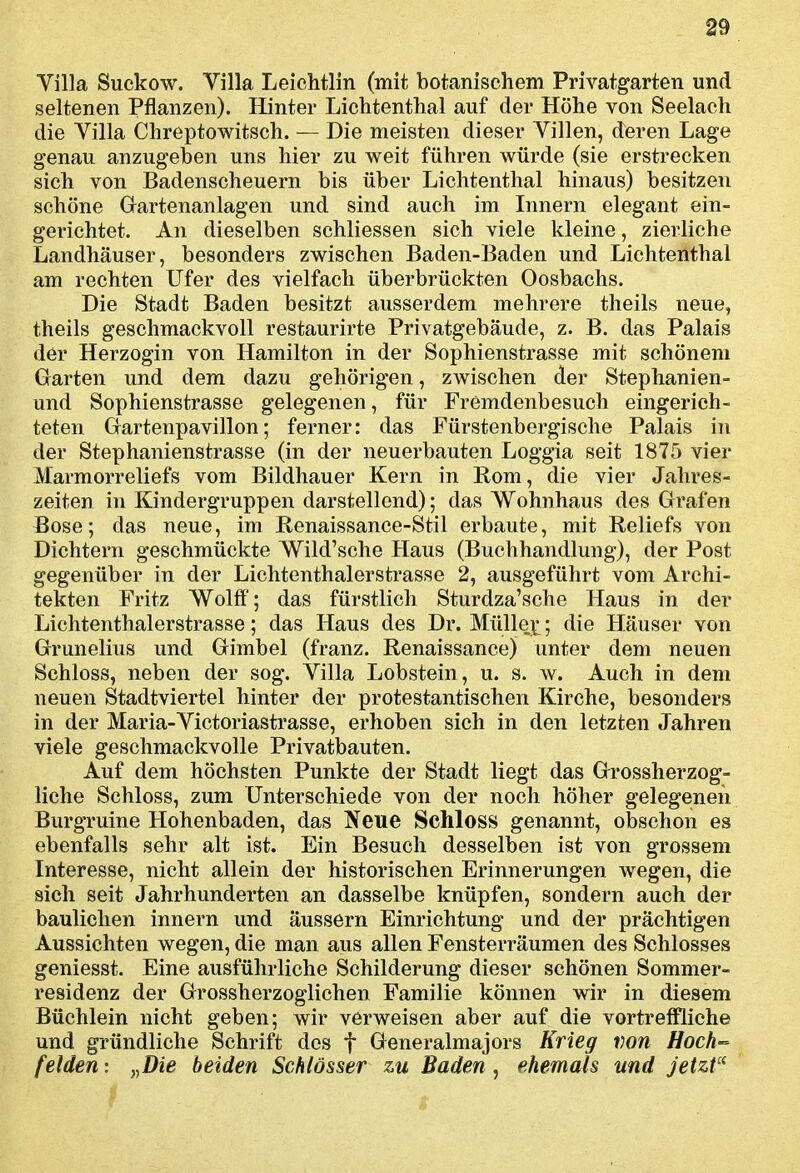 Villa Suckow. Villa Leichtlin (mit botanischem Privatgarten und seltenen Pflanzen). Hinter Lichtenthai auf der Höhe von Seelacli die Villa Chreptowitsch. — Die meisten dieser Villen, deren Lage genau anzugeben uns hier zu weit führen würde (sie erstrecken sich von Badenscheuern bis über Lichtenthai hinaus) besitzen schöne Gartenanlagen und sind auch im Innern elegant ein- gerichtet. An dieselben schliessen sich viele kleine, zierliche Landhäuser, besonders zwischen Baden-Baden und Lichtenthai am rechten Ufer des vielfach überbrückten Oosbachs. Die Stadt Baden besitzt ausserdem mehrere theils neue, theils geschmackvoll restaurirte Privatgebäude, z. B. das Palais der Herzogin von Hamilton in der Sophienstrasse mit schönem Garten und dem dazu gehörigen, zwischen der Stephanien- und Sophienstrasse gelegenen, für Fremdenbesuch eingerich- teten Gartenpavillon; ferner: das Fürstenbergische Palais in der Stephanienstrasse (in der neuerbauten Loggia seit 1875 vier Marmorreliefs vom Bildhauer Kern in Rom, die vier Jahres- zeiten in Kindergruppen darstellend); das Wohnhaus des Grafen Bose; das neue, im Renaissance-Stil erbaute, mit Reliefs von Dichtern geschmückte Wild'sche Haus (Buchhandlung), der Post gegenüber in der Lichtenthalerstrasse 2, ausgeführt vom Archi- tekten Fritz Wolff'; das fürstlich Sturdza'sche Haus in der Lichtenthalerstrasse; das Haus des Dr. Mülleji*; die Häuser von Grunelius und Gimbel (franz. Renaissance) unter dem neuen Schloss, neben der sog. Villa Lobstein, u. s. w. Auch in dem neuen Stadtviertel hinter der protestantischen Kirche, besonders in der Maria-Victoriastrasse, erhoben sich in den letzten Jahren viele geschmackvolle Privatbauten. Auf dem höchsten Punkte der Stadt liegt das Grossherzog= liehe Schloss, zum Unterschiede von der noch höher gelegenen Burgruine Hohenbaden, das Neue Schloss genannt, obschon es ebenfalls sehr alt ist. Ein Besuch desselben ist von grossem Interesse, nicht allein der historischen Erinnerungen wegen, die sieh seit Jahrhunderten an dasselbe knüpfen, sondern auch der baulichen innern und äussern Einrichtung und der prächtigen Aussichten wegen, die man aus allen Fensterräumen des Schlosses geniesst. Eine ausführliche Schilderung dieser schönen Sommer- residenz der Grossherzoglichen Familie können wir in diesem Büchlein nicht geben; wir verweisen aber auf die vortreffliche und gründliche Schrift des f Generalmajors Krieg von Hoch-- felden: ,^Die beiden Schlösser zu Baden, ehemals und jetzt''