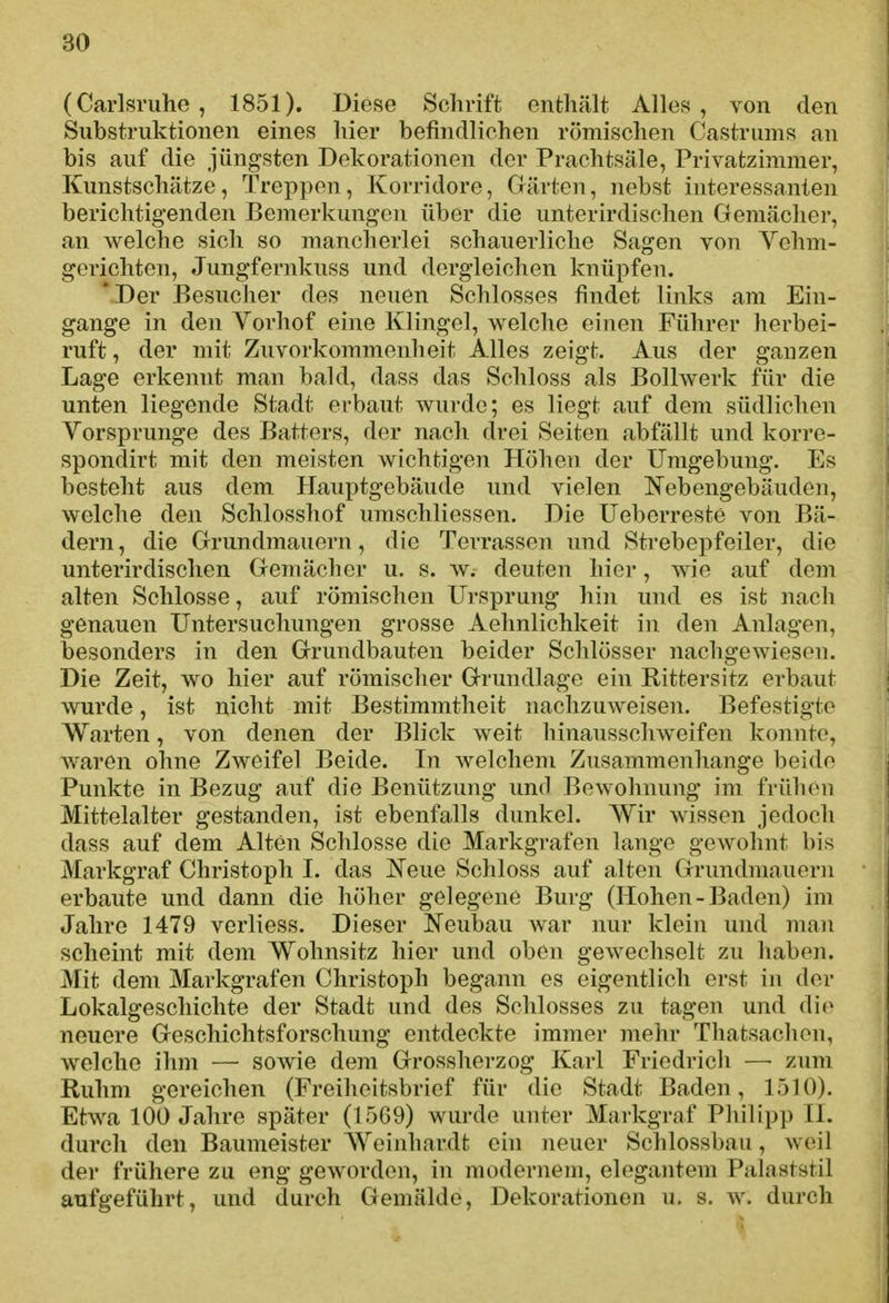 (Carlsruhe, 1851). Diese Schrift enthält Alles, von den Substruktionen eines hier befindlichen römischen Castrums an bis auf die jüngsten Dekorationen der Prachtsäle, Privatzimmer, Kunstschätzc, Treppen, Korridore, Gärten, nebst interessanten berichtigenden Bemerkungen über die unterirdischen Gemächer, an welche sich so mancherlei schauerliche Sagen von Vehm- gorichten, Jungfernkuss und dergleichen knüpfen. 'Der Besucher des neuen Schlosses findet links am Ein- gange in den Vorhof eine Klingel, Vielehe einen Führer herbei- ruft , der mit Zuvorkommenheit Alles zeigt. Aus der ganzen Lage erkennt man bald, dass das Schloss als Bollwerk für die unten liegende Stadt erbaut wurde; es liegt auf dem südlichen Vorsprunge des Batters, der nach drei Seiten abfällt und korre- spondirt mit den meisten wichtigen Höhen der Umgebung. Ef; besteht aus dem Hauptgebäude und vielen Nebengebäuden, welche den Schlosshof uraschliessen. Die Ueborreste von Bä- dern , die Grundmauern, die Terrassen und Strebepfeiler, die unterirdischen Gemächer u. s. W; deuten hier, wie auf dem alten Schlosse, auf römischen Ursprung hin und es ist nach genauen Untersuchungen grosse Aelmlichkeit in den Anlagen, besonders in den Grundbauten beider Schlösser nachgewiesen. Die Zeit, wo hier auf römischer Grundlage ein Rittersitz erbaut wurde, ist nicht mit Bestimmtheit nachzuweisen. Befestigte Warten, von denen der Blick weit binausschweifen konnte, waren ohne Zweifel Beide. In Avelchem Zusammenhange beide ^ Punkte in Bezug auf die Benützung und Bewohnung im frühen | Mittelalter gestanden, ist ebenfalls dunkel. Wir wissen jedoch { dass auf dem Alten Schlosse die Markgrafen lange gewohnt bis j Markgraf Christoph I. das l^eiie Schloss auf alten Grundmauern • erbaute und dann die höher gelegene Burg (Hohen-Baden) im Jahre 1479 verliess. Dieser Neubau war nur klein und man scheint mit dem Wohnsitz hier und oben gewechselt zu haben. Mit dem Markgrafen Christoph begann es eigentlich erst in der Lokalgeschichte der Stadt und des Schlosses zu tagen und die neuere Geschichtsforschung entdeckte immer mehr Thatsachon, welche ihm — sowie dem Grossherzog Karl Friedrich —• zum Ruhm gereichen {Freiheitsbrief für die Stadt Baden, 15]0). Etwa 100 Jahre später (15G9) wurde unter Markgraf Philipp IL durch den Baumeister Woinhardt ein neuer Schlossbau, weil der frühere zu eng geworden, in modernem, elegantem Palaststil aufgeführt, und durch Gemälde, Dekorationen u. s. w. durch