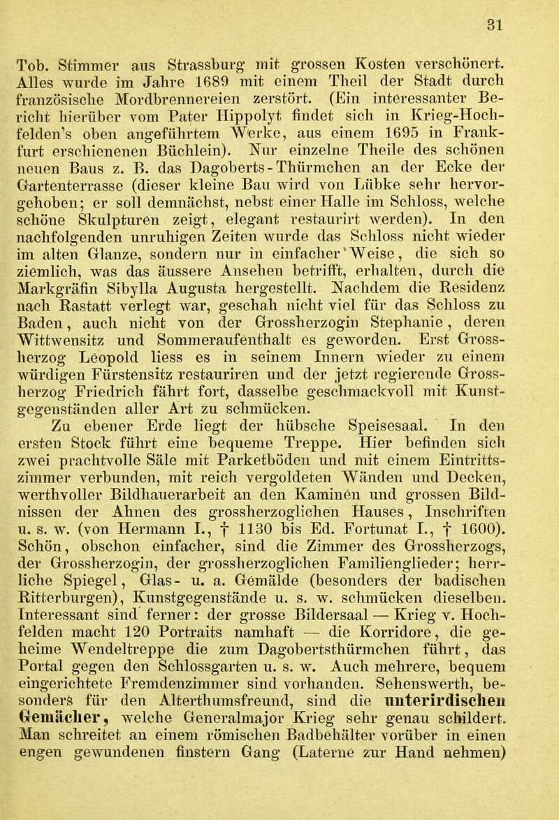 Tob. Stimmer aus Stvassburg mit grossen Kosten verschönert. Alles wurde im Jahre 1689 mit einem Theil der Stadt durch französische Mordbrennereien zerstört. (Ein interessanter Be- richt hierüber vom Pater Hippolyt findet sich in Krieg-Hoch- felden's oben angeführtem Werke, aus einem 1695 in Frank- furt erschienenen Büchlein). Nur einzelne Theile des schönen neuen Baus z. B, das Dagoberts - Thürmchen an der Ecke der Gartenterrasse (dieser kleine Bau wird von Lübke sehr hervor- gehoben; er soll demnächst, nebst einer Halle im Schloss, welche schöne Skulpturen zeigt, elegant restaurirt werden). In den nachfolgenden unruhigen Zeiten wurde das Schloss nicht wieder im alten Glänze, sondern nur in einfacher'Weise, die sich so ziemlich, was das äussere Ansehen betriift, erhalten, durch die Markgräfin Sibylla Augusta hergestellt. Nachdem die Residenz nach Rastatt verlegt war, geschah nicht viel für das Schloss zu Baden, auch nicht von der Grossherzogin Stephanie, deren Wittwensitz und Sommeraufenthalt es geworden. Erst Gross- herzog Leopold Hess es in seinem Innern Avieder zu einem würdigen Fürstensitz restauriren und der jetzt regierende Gross- herzog Friedrich fährt fort, dasselbe geschmackvoll mit Kunst- gegenständen aller Art zu schmücken. Zu ebener Erde liegt der hübsche Speisesaal. In den ersten Stock führt eine bequeme Treppe. Hier befinden sich zwei prachtvolle Säle mit Parketböden und mit einem Eintritts- zimmer verbunden, mit reich vergoldeten Wänden und Decken, werthvoller Bildhauerarbeit an den Kaminen und grossen Bild- nissen der Ahnen des grossherzoglichen Hauses, Inschriften u. s. w. (von Hermann L, f 1130 bis Ed. Fortunat I., f 1600). Schön, obschon einfacher, sind die Zimmer des Grossherzogs, der Grossherzogin, der grossherzoglichen Familienglieder; herr- liche Spiegel, Glas - u. a. Gemälde (besonders der badischen Ritterburgen), Kunstgegenstände u. s. w. schmücken dieselben. Interessant sind ferner: der grosse Bildersaal — Krieg v. Hoch- felden macht 120 Portraits namhaft — die Korridore, die ge- heime Wendeltreppe die zum Dagobertsthürmchen führt, das Portal gegen den Schlossgarten u. s. w. Auch mehrere, bequem eingerichtete Fremdenzimmer sind vorhanden. Sehenswerth, be- sonders für den Alterthumsfreund, sind die iinterirdisclien Gremäclier, welche Generalmajor Krieg sehr genau schildert. Man schreitet an einem römischen Badbehälter vorüber in einen engen gewundenen finstern Gang (Laterne zur Hand nehmen)