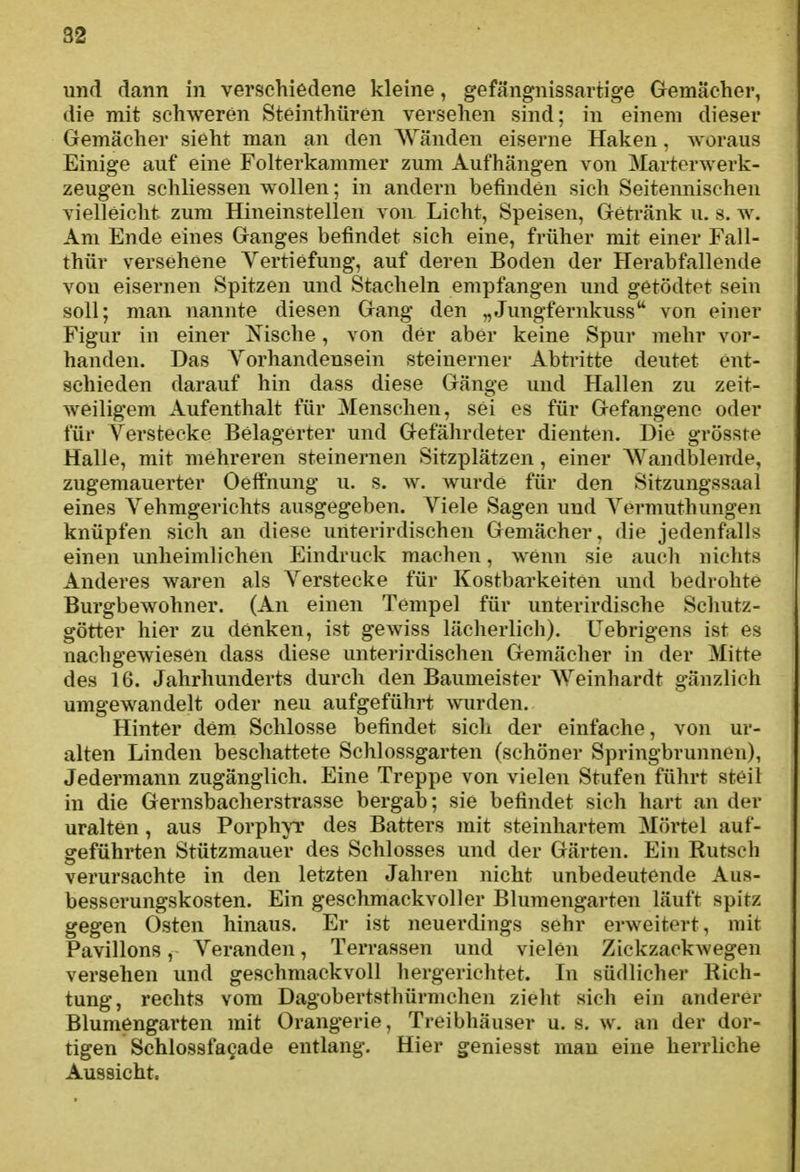 und dann in verschiedene kleine, gefängnissartige Gemächer, die mit schweren Steinthüren versehen sind; in einem dieser Gemächer sieht man an den AVänden eiserne Haken, woraus Einige auf eine Folterkammer zum Aufhängen von Marterwerk- zeugen schliessen wollen; in andern befinden sich Seitennischen vielleicht zum Hineinstellen von Licht, Speisen, Getränk u. s. w. Am Ende eines Ganges befindet sich eine, früher mit einer Fall- thür versehene Vertiefung, auf deren Boden der Herabfallende von eisernen Spitzen und Stacheln empfangen und getödtet sein soll; man nannte diesen Gang den „Jungfernkuss'* von einer Figur in einer Nische, von der aber keine Spur mehr vor- handen. Das Vorhandensein steinerner Abtritte deutet ent- schieden darauf hin dass diese Gänge und Hallen zu zeit- weiligem Aufenthalt für Menschen, sei es für Gefangene oder für Verstecke Belagerter und Gefährdeter dienten. Die grösste Halle, mit mehreren steinernen Sitzplätzen, einer Wandblende, zugemauerter OeflPnung u. s. w. wurde für den Sitzungssaal eines Vehmgerichts ausgegeben. Viele Sagen und Vermuthungen knüpfen sich an diese unterirdischen Gemächer, die jedenfalls einen unheimlichen Eindruck machen, wenn sie auch nichts Anderes waren als Verstecke für Kostbarkeiten und bedrohte Burgbewohner. (An einen Tempel für unterirdische Schutz- götter hier zu denken, ist gewiss lächerlich), üebrigens ist es nachgewiesen dass diese unterirdischen Gemächer in der Mitte des 16. Jahrhunderts durch den Baumeister AVeinhardt gänzlich umgewandelt oder neu aufgeführt wurden. Hinter dem Schlosse befindet sich der einfache, von ur- alten Linden beschattete Schlossgarten (schöner Springbrunnen), Jedermann zugänglich. Eine Treppe von vielen Stufen führt steil in die Gernsbacherstrasse bergab; sie befindet sich hart an der uralten , aus Porph\T des Batters mit steinhartem Mörtel auf- geführten Stützmauer des Schlosses und der Gärten. Ein Kutsch verursachte in den letzten Jahren nicht unbedeutende Aus- besserungskosten. Ein geschmackvoller Blumengarten läuft spitz gegen Osten hinaus. Er ist neuerdings sehr erweitert, mit Pavillons, Veranden, Terrassen und vielen Zickzackwegen versehen und geschmackvoll hergerichtet. In südlicher Rich- tung, rechts vom Dagobertsthürmchen zieht sich ein anderer Blumengarten mit Orangerie, Treibhäuser u. s. w. an der dor- tigen Schlossfagade entlang. Hier geniesst mau eine herrliche Aussicht.