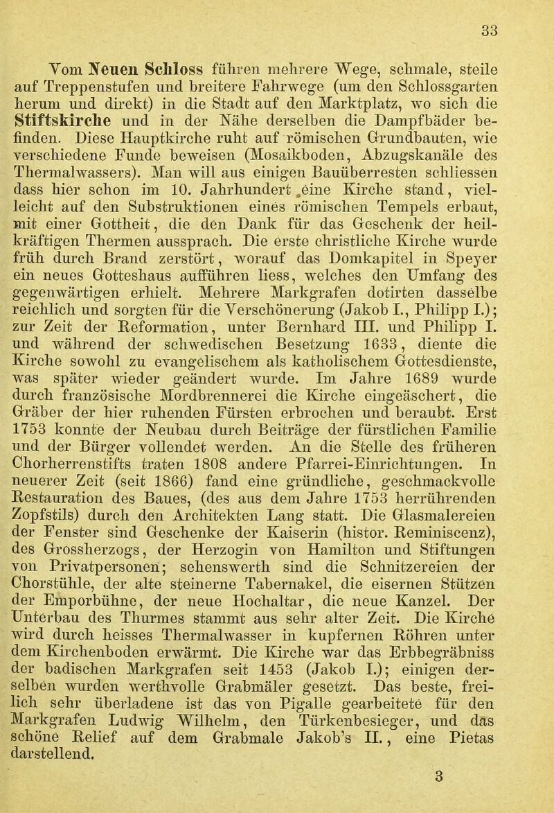 Yom Jfeuen Scliloss führen mehrere Wege, schmale, steile auf Treppenstufen und breitere Fahrwege (um den Schlossgarten herum und direkt) in die Stadt auf den Marktplatz, wo sich die Stiftskirche und in der Nähe derselben die Dampfbäder be- finden. Diese Hauptkirche ruht auf römischen Grundbauten, wie verschiedene Funde beweisen (Mosaikboden, Abzugskanäle des Thermalwassers). Man will aus einigen Bauüberresten schliessen dass hier schon im 10. Jahrhundert ,eine Kirche stand, viel- leicht auf den Substruktionen eines römischen Tempels erbaut, mit einer Gottheit, die den Dank für das Geschenk der heil- kräftigen Thermen aussprach. Die erste christliche Kirche wurde früh durch Brand zerstört, worauf das Domkapitel in Speyer ein neues Gotteshaus aufführen Hess, welches den Umfang des gegenwärtigen erhielt. Mehrere Markgrafen dotirten dasselbe reichlich und sorgten für die Verschönerung (Jakob I., Philipp I.); zur Zeit der Keformation, unter Bernhard III. und Philipp I. und während der schwedischen Besetzung 1633, diente die Kirche sowohl zu evangelischem als katholischem Gottesdienste, was später wieder geändert wurde. Im Jahre 1689 wurde durch französische Mordbrennerei die Kirche eingeäschert, die Gräber der hier ruhenden Fürsten erbrochen und beraubt. Erst 1753 konnte der Neubau durch Beiträge der fürstlichen Familie und der Bürger vollendet werden. An die Stelle des früheren Chorherrenstifts traten 1808 andere Pfarrei-Einrichtungen. In neuerer Zeit (seit 1866) fand eine gründliche, geschmackvolle Restauration des Baues, (des aus dem Jahre 1753 herrührenden Zopfstils) durch den Architekten Lang statt. Die Glasmalereien der Fenster sind Geschenke der Kaiserin (histor. Reminiscenz), des Grossherzogs, der Herzogin von Hamilton und Stiftungen von Privatpersonen; sehenswerth sind die Schnitzereien der Chorstühle, der alte steinerne Tabernakel, die eisernen Stützen der Emporbühne, der neue Hochaltar, die neue Kanzel. Der Unterbau des Thurmes stammt aus sehr alter Zeit. Die Kirche wird durch heisses Thermalwasser in kupfernen Röhren unter dem Kirchenboden erwärmt. Die Kirche war das Erbbegräbniss der badischen Markgrafen seit 1453 (Jakob L); einigen der- selben wurden werthvolle Grabmäler gesetzt. Das beste, frei- lich sehr überladene ist das von Pigalle gearbeitete für den Markgrafen Ludwig Wilhelm, den Türkenbesieger, und das schöne Relief auf dem Grabmale Jakob's II., eine Pietas darstellend. 3