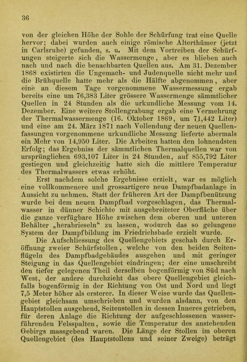 von der gleichen Höhe der Sohle der Schürfung trat eine Quelle hervor; dabei wurden auch einige römische Alterthümer (jetzt in Carlsruhe) gefunden, s. u. Mit dem Vortreiben der Schürf- ungen steigerte sich die Wassermenge, aber es blieben auch nach und nach die benachbarten Quellen aus. Am 31. Dezember 1868 existirten die Ungemach- und Judenquelle nicht mehr und die Brühquelle hatte mehr als die Hälfte abgenommen, aber eine an diesem Tage vorgenommene Wassermessung ergab bereits eine um 76,383 Liter grössere Wassermenge sämmtliclier Quellen in 24 Stunden als die urkundliche Messung vom 14. Dezember. Eine weitere Stollengrabung ergab eine Yermehrung der Thermalwassermenge (16. Oktober 1869, um 71,442 Liter) und eine am 24. März 1871 nach Yollendung der neuen Quellen- fassungen vorgenommene urkundliche Messung lieferte abermals ein Mehr von 14,950 Liter. Die Arbeiten hatten den lohnendsten Erfolg; das Ergebniss der sämmtlichen Thermalquellen war von ursprünglichen 693,107 Liter in 24 Stunden, auf 855,792 Liter gestiegen und gleichzeitig hatte sich die mittlere Temperatur des Thermalwassers etwas erhöht. Erst nachdem solche Ergebnisse erzielt, war es möglich eine vollkommenere und grossartigere neue Dampfbadanlage in Aussicht zu nehmen. Statt der früheren Art der Dampfbenützung wurde bei dem neuen Dampfbad vorgeschlagen, das Thermal- wasser in dünner Schichte mit ausgebreiteter Oberfläche über die ganze verfügbare Höhe zwischen dem oberen und unteren Behälter „herabrieseln'^ zu lassen, wodurch das so gelungene System der Dampfbildung im Friedriclisbade erzielt wurde. Die Aufschliessung des Quellengebiets geschah durch Er- öffnung zweier Schürfstollen, welche von den beiden Seiten- flügeln des Dampfbadgebäudes ausgehen und mit geringer Steigung in das Quellengebiet eindringen; der eine umschreibt den tiefer gelegenen Theil derselben bogenförmig von Süd nach West, der andere durchzieht das obere Quellengebiet gleich- falls bogenförmig in der Richtung von Ost und Nord und liegt 7,5 Meter höher als ersterer. In dieser Weise wurde das Quellen- gebiet gleichsam umschrieben und Avurden alsdann, von den Hauptstollen ausgehend, Seitenstollen in dessen Inneres getrieben, für deren Anlage die Richtung der aufgeschlossenen wasser- führenden Felsspalten, sowie die Temperatur des anstehenden Gebirgs massgebend waren. Die Länge der Stollen im oberen Quellengebiet (des Hauptstollens und seiner Zweige) beträgt