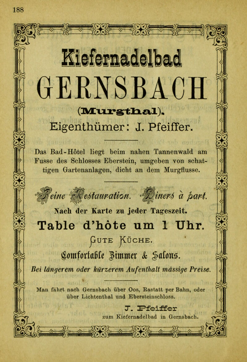 GERNSBACH Eigenthümer: J. Pfeiffer. Das Bad-Hotel liegt beim nahen Tannenwald am Fusse des Schlosses Eberstein, umgeben von schat- tigen Gartenanlagen, dicht an dem Murgflusse. ^ Nach der Karte zu jeder Tageszeit. Table d'höte um 1 Uhr. pUTE JlÜCHE. gomforfaßlß |immer & %^{<m. Bei längerem oder kürzerem Aufenthalt massige Preise. Man fährt nach Gernsbach über Oos, Rastatt per Bahn, oder über Lichtenthai und Ebersteinschloss. T. ^fei±fer zum Kiefernadclbad in Gernsbach.