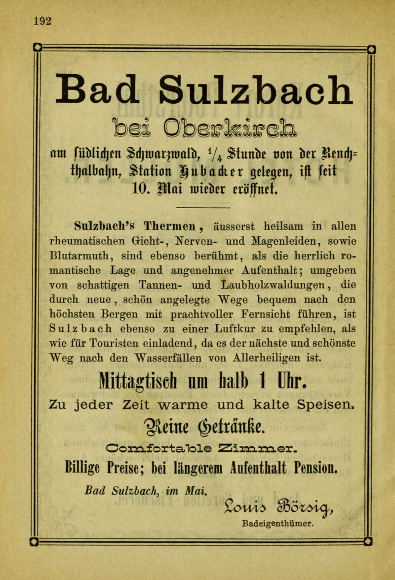 Bad Sulzbach am fUblidien ^djmar^nialb, Stunk tjon ber flendj= tljalbaljn; Station gnbadier gelegen, ift feit 10, Blai raieber eröffnet. Sulzbach's Thermen, äusserst heilsam in allen rheumatischen Gicht-, Nerven- und Magenleiden, sowie Blutarmuth, sind ebenso berühmt, als die herrlich ro- mantische Lage und angenehmer Aufenthalt; umgeben von schattigen Tannen- und Laubholzwaldungen, die durch neue, schön angelegte Wege bequem nach den höchsten Bergen mit prachtvoller Fernsicht führen, ist Sulzbach ebenso zu einer Luftkur zu empfehlen, als wie für Touristen einladend, da es der nächste und schönste Weg nach den Wasserfällen von Allerheiligen ist. Mittagtisch um halb 1 Uhr. Zu jeder Zeit warme und kalte Speisen. %im ^etrdttße. Oo3:Äforta,ble ZiiariaM-er. Billige Preise; bei längerem Aufenthalt Pension. Bad Sulzbach, im Mai. Badeigenthümer.